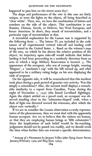 QUESTI ONS O N THE O CCUPANTS
happened to pass him on the street some day I
    The shape and performance of the UFO in this case are fairly
unique, as were the lights on the object, all being described as
' clear white' . Then, too , we have the combination of letters and
numbers on the side of the object. This combination is not
Russian, Chinese, Greek, or Hebrew, but West European, and
hence American. In short, they smack of terrestrialism ; and a
particular type of terrestrialism at that.
    A terrestria] explanation for the Laxson case is supported by
the following facts : I The letters TL are included in the code
                        •



names of all experimental vertical take-off and landing craft
being tested in the United States . 2 . Based on the witness's map
                                     .



of the area , on which he has shown the relative position of the
object, its trajectory upon take-off would indicate that before
landing it had been proceeding in a southerly direction from an
area in which a large Military Reservation is located. 3 . The
appearance of the occupant, who was of average height, wearing
'fatigues ' , a 'mechanic's cap' with the bill turned up, and what
appeared to be a military rating badge on his arm displaying the
rank of sergeant.
    On the opposite side, it will be remembered that this incident
took place during a peak period of genuine UFO activity. Was this
simply a coincidence ? Also , the account itself displays a remark­
able similarity to a report from Canadian, Texas, during the
night of November 2 , I 9 S7 (the famed Levelland Sightings).
Again the object settled on a paved road, an occupant was ob­
served standing close to the 'submarine-shaped' craft, when a
flash of light was directed toward the witnesses, after which the
object rose vertically. l
    If we are to consider the Laxson observation a s truly represen­
tative of the phenomenon, then we must deal with the apparently
human occupant. Are we to believe that the visitors are human,
or that they are employing human beings as 'fifth columnists' ?
Since the implications · of such belief would be far-reaching,
judgement should not be passed too readily, and we should await
the time when further data can warrant a specific determination.

   1 Anatom of a Phenomenon by Jacques Vallee (also Flyin9 Saucer Review,
           y
January/February 1 9 64 and May/June 1 9 64).
                                  1 84
 