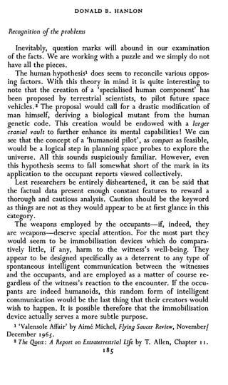 DONALD B . HANLON

Recognition of the problems

    Inevitably, question marks will abound in our examination
of the facts . We are working with a puzzle and we simply do not
have all the pieces .
    The human hypothesis1 does seem to reconcile various oppos­
ing factors . With this theory in mind it is quite interesting to
note that the creation of a 'specialised human component' has
been proposed by terrestrial scientists, to pilot future space
vehicles. 2 The proposal would call for a drastic modification of
man himself, deriving a biological mutant from the human
genetic code. This creation would be endowed with a larger
cranial vault to further enhance its mental capabilities ! We can
see that the concept of a 'humanoid pilot' , as compact as feasible,
would be a logical step in planning space probes to explore the
universe . All this sounds suspiciously familiar. However, even
this hypothesis seems to fall somewhat short of the mark in its
application to the occupant reports viewed collectively.
   Lest researchers be entirely disheartened, it can be said that
the factual data present enough constant features to reward a
thorough and cautious analysis. Caution should be the keyword
as things are not as they would appear to be at first glance in this
category .
   The weapons employed by the occupants-if, indeed, they
are weapons-deserve special attention. For the most part they
would seem to be immobilisation devices which do compara­
tively little, if any, harm to the witness's well-being. They
appear to be designed specifically as a deterrent to any type of
spontaneous intelligent communication between the witnesses
and the occupants, and are employed as a matter of course re­
gardless of the witness's reaction to the encounter. If the occu­
pants are indeed humanoids, this random form of intelligent
communication would be the last thing that their creators would
wish to happen. It is possible therefore that the immobilisation
device actually serves a more subtle purpose.
   1 'Valensole Affair' by Aime Michel, F!Jing Saucer Review, November/
December I 9 6 5 .
  2 The Q.Best : A Report on Extraterrestrial Life by T. Allen, Chapter   I I   •



                                   I 8S
 