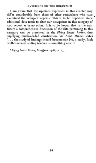 QU ESTI O N S ON THE O C CUPANTS
    I am aware that the opinions expressed in this chapter may
differ considerably from those of other researchers who have         •



examined the occupant reports. This is to be expected, since
additional data tends to alter our viewpoints in this category of
UFO report as in no other. It is to be hoped that in the near
future a comprehensive discussion of the data pertaining to this
category can be presented in the Flyin9 Saucer Review, thus
supplying much-needed clarification. As Aime Michel states
' . . . the study of landings should become our No . I study. Each
well-observed landing teaches us something new. ' 1

  1 F!Jing Saucer Review, May/June    1 9 66,   p.   2 5.




                                     r 86
 