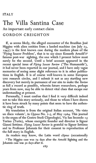 ITALY


The Villa Santina Case
An imp or tant early contact claim

G ORD O N CREI G HT O N

    If, as seems likely, the alleged encounter of the Brazilian Jose
Higgins with alien entities from a landed machine (on July 2 3 ,
1 94-7 ) i s the first known case during the modern phase o f the
' Flying Saucer Problem' , that is to say since Kenneth Arnold's1
famous post-war sighting, the one which I present below must
surely be the second. Until -a brief account appeared in the
recent special issue of Flying Saucer Review ('The Humanoids '),
it had never been reported in our journal, and I have only vague
memories of seeing some slight reference to it in other publica­
tions in English. It is of course well known in some European
UFO research circles, and I submit it not as any startling new
discovery but merely in pursuance of our aim to make the Review
as full a record as possible, wherein future researchers, perhaps
years from now, may be able to detect vital clues that escape our
understanding at present.
    Personally, I must confess that I find it very difficult indeed
not to take this story seriously, and those to whom I have shown
it have been struck by many points that seem to have the authen­
tic ring of truth.
   My translation is from the original Italian account, ' Ho visto
un disco volante ' , in Clypeus No. 2-,5", of May 1 964-. This journal
is the organ of the Centro Studi Clipeologici, Via San Secondo 1 .5"
Torino (Turin), whose energetic founder and director is Signor
Gianni Settimo . Flying Saucer Review is grateful to Signor Settimo
and to Professor Johannis for their consent to reproduction of
the full story in English.
    As readers may know, the Latin word clipeus (occasionally
   1 The Higgins case was 2 9 days after the Arnold Sighting and the
Johannis case was so days after i t
                                 .



                                 1 87
 