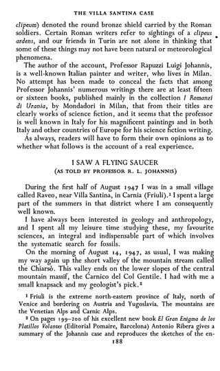 THE VI LLA SANTIN A CASE
clipeum) denoted the round bronze shield carried by the Roman
soldi ers . Certain Roman writers refer to sightings of a clipeus             •


ardens, and our friends in Turin are not alone in thinking that
some of these things may not have been natural or meteorological
phenomena .
   The author of the account, Professor Rapuzzi Luigi Johannis ,
is a well-known Italian painter and writer, who lives in Milan .
No attempt has been made to conceal the facts that among
Professor Johannis ' numerous writings there are at least fifteen
or sixteen books, published mainly in the collection I Romanzi
di Urania, by Mondadori in Milan, that from their titles are
clearly works of science fiction , and it seems that the professor
is well known in Italy for his magnificent paintings and in both
Italy and other countries of Europe for his science fiction writing.
   As always, readers will have to form their own opinions as to
whether what follows is the account of a real experience.

                    I SAW A FLYING SAUCER
             (AS TOLD BY PROFESSOR R. L. JOHANNIS )

   During the first half of August 1 94 7 I was in a small village
called Raveo , near Villa Santina, in Camia (Friuli) . 1 I spent a large
part of the summers in that district where I am consequently
well known.
   I have always been interested in geology and anthropology,
and I spent all my leisure time studying these, my favourite
sciences, an integral and indispensable part of which involves
the systematic search for fossils .
   On the morning of August 1 4, 1 94 7 , as usual , I was making
my way again up the short valley of the mountain stream called
the Chiarso . This valley ends on the lower slopes of the central
mountain massif, the Camico del Col Gentile . I had with me a
small knapsack and my geologist's pick. 2
   I Friuli is the extreme north-eastern province of Italy, north of

Venice and bordering on Austria and Yugoslavia. The mountains are
the Venetian Alps and Carnic Alps .
   2 On pages 1 9 9 - 2 0 0 of his excellent new book El Gran Enigma de los

Platillos Volantes (Editorial Pomaire, Barcelona) Antonio Ribera gives a
summary of the Johannis case and reproduces the sketches of the en­
                                       J 88
 