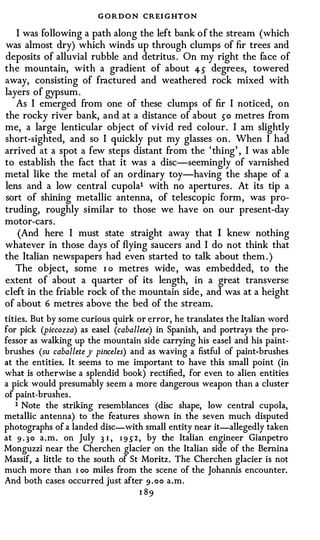 G O R D O N CREI GHTON
   I was following a path along the left bank of the stream (which
was almost dry) which winds up through clumps of fir trees and
deposits of alluvial rubble and detritus . On my right the face of
the mountain, with a gradient of about 45 degrees, towered
away, consisting of fractured and weathered rock mixed with
layers of gypsum.
   As I emerged from one of these clumps of fir I noticed, on
the rocky river bank, and at a distance of about 50 metres from
me, a large lenticular object of vivid red colour. I am slightly
short-sighted, and so I quickly put my glasses on. When I had
arrived at a spot a few steps distant from the ' thing' , I was able
to establish the fact that it was a disc-seemingly of varnished
metal like the metal of an ordinary toy-having the shape of a
lens and a low central cupola1 with no apertures. At its tip a
sort of shining metallic antenna, of telescopic form, was pro­
truding, roughly similar to those we have on our present-day
motor-cars.
   (And here I must state straight away that I knew nothing
whatever in those days of flying saucers and I do not think that
the Italian newspapers had even started to talk about them . )
   The object, some 1 o metres wide, was embedded, to the
extent of about a quarter of its length, in a great transverse
cleft in the friable rock of the mountain side, and was at a height
of about 6 metres above the bed of the stream.
tities. But by some curious quirk or error, he translates the Italian word
for pick (piccozza) as easel (caballete) in Spanish, and portrays the pro­
fessor as walking up the mountain side carrying his easel and his paint­
brushes (su caballete )' pinceles) and as waving a fistful of paint-brushes
at the entities. It seems to me important to have this small point (in
what is otherwise a splendid book) rectified, for even to alien entities
a pick would presumably seem a more dangerous weapon than a cluster
of paint-brushes.
   1 Note the striking resemblances (disc shape, low central cupola,
metallic antenna) to the features shown in the seven much disputed
photographs of a landed disc-with small entity near it-allegedly taken
at 9 . 3 0 a.m. on July 3 1 , 1 9 .) 2 , by the Italian engineer Gianpetro
Monguzzi near the Cherchen glacier on the Italian side of the Bernina
Massif, a little to the south of St Moritz. The Cherchen glacier is not
much more than 1 oo miles from the scene of the Johannis encounter.
And both cases occurred just after 9 . oo a.m.
                                   1 89
 