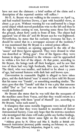 C H A R LES B OWEN
have not n1et the claimant: a brief outline o f the claim and a
description of the reported entities will suffice . 1
  Mr E. A. Bryant was out walking in the country on April         24,
and had reached Scoriton Down, a spot with beautiful views, at
about .5"·30 p . m. Without warning he was confronted by a large
aerial object which moved pendulum-wise to the left and then to
the right before coming to rest, hovering some three feet from
the ground, about forty yards in front of him . The object had
appeared 'out of thin air' and Mr Bryant says he was frightened .
Nevertheless, he states that his curiosity overcame his fear; it
should be noted that in a newspaper account of the incident, 2
it was mentioned that Mr Bryant is a retired prison officer .
   While he watched, an opening appeared in the side of the
'saucer' and three figures appeared . They were dressed in what
was described as 'diving gear'. One of the figures-they were
human in shape-beckoned to the witness-and he approached
to within a few feet of the object . At that point, according to
Mr Bryant, the beings took off their headgear, and he saw that
two of them had very high foreheads , blue eyes, and fair hair.
The third, who was smaller, and looked to be about 1 s years
of age, had normal features with dark hair and brown eyes .
   Conversation in reasonable English is alleged to have taken
place, and the dark-haired 'man' is stated to have told Mr Bryant
that his name was 'Yamski' , or something sounding similar . The
story goes that this 'Yamski' said that it was a pity that someone
called 'Des' or 'Les' was not there to see the visitation as he
would understand!
  Mr Bryant also states that he was told that the occupants of
the machine came from Venus, and that they would return in a
month bringing with them 'proof of Mantell' (or, according to
Mr Bryant, 'some such name').
  It transpires that some metallic fragments were indeed left at
the spot, and that they were handed to members of Exeter
Astronomical Society. I can only hope that the BUFORA members
who investigated this claim will make public any further findings ,
and at the same time throw some light on the results of any
  1 Address given by N. Oliver and Miss E. Buckle at British UFO
Research Association (nuFoRA) public meeting on February 2 6 , 1 9 66.
  2 The Plymouth (Devon) Independent, August 8, 1965".

                                 21
 