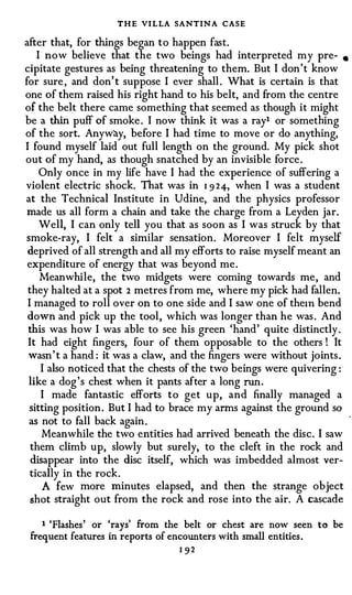 THE VI LLA SANTIN A CASE
after that, for things began to happen fast.
    I now believe that the two beings had interpreted my pre- •
cipitate gestures as being threatening to them. But I don't know
for sure , and don' t suppose I ever shall . What is certain is that
one of them raised his right hand to his belt, and from the centre
of the belt there came something that seemed as though it might
be a thin puff of smoke . I now think it was a ray1 or something
of the sort. Anyway, before I had time to move or do anything,
I found myself laid out full length on the ground. My pick shot
out of my hand, as though snatched by an invisible force.
     Only once in my life have I had the experience of suffering a
violent electric shock. That was in 1 9 24-, when I was a student
at the Technical Institute in Udine, and the physics professor
 made us all form a chain and take the charge from a Leyden jar.
     Well, I can only tell you that as soon as I was struck by that
 smoke-ray, I felt a similar sensation. Moreover I felt myself
 deprived of all strength and all my efforts to raise myself meant an
 expenditure of energy that was beyond me.
     Meanwhile, the two midgets were coming towards me, and
 they halted at a spot 2 metres from me, where my pick had fallen.
 I managed to roll over on to one side and I saw one of the1n bend
 down and pick up the tool, which was longer than he was. And
 this was how I was able to see his green 'hand' quite distinctly.
 It had eight fingers, four of them opposable to the others ! It
 wasn' t a hand : it was a claw, and the fingers were without joints.
     I also noticed that the chests of the two beings were quivering :
 like a dog's chest when it pants after a long run .
     I made fantastic efforts to get up, and finally managed a
  sitting position. But I had to brace my arms against the ground so
  as not to fall back again.
     Meanwhile the two entities had arrived beneath the disc. I saw
  them climb up, slowly but surely, to the cleft in the rock and
  disappear into the disc itself, which was imbedded almost ver­
  tically in the rock.
     A few more minutes elapsed, and then the strange object
  shot straight out from the rock and rose into the air. A cascade

    1 'Flashes ' or 'rays' from the belt or chest are now seen     to   be
 frequent features in reports of encounters with small entities.
                                   1 92
 