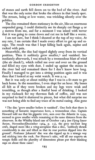 G O RDON CREIGHTON
of stones and earth fell down on to the bed of the river. And
that was the only noise that broke the silence in that lonely spot.
The stream, being at low water, was trickling silently over the
pebbles.
   The disc remained there stationary in the air, like an enormous
suspended gong. I could distinctly see its sharply cut flange 4- or
s metres from me, and for a moment I was seized with terror
that it was going to come down and cut me in half like a worm.
   I am not sure, but I think I shouted at the top of my voice. At
any rate, I am certain that I made every effort to get up and es­
cape. The result was that I kept falling back again, supine and
racked with pain .
   Meanwhile,_ the disc had tipped slightly away from its vertical
position. Then it suddenly grew smaller, 1 and vanished. Im­
mediately afterwards, I was struck by a tremendous blast of wind
(the air shock ?), which rolled me over and over on the ground
and filled my eyes with dust. I ended up against the stones in
the river bed and remained there for I don't know how long.
Finally I managed to get into a sitting position again and it was
then that I looked at my wrist watch. It was 9 · 1 4 .
   But it was only at about midday that I was in a fit state to get
back home. In the meantime, I even slept for an hour. My bones
all felt as if they were broken and my legs were weak and
trembling, as though after a fearful bout of drinking. I looked
in my rucksack for my thermos flask of coffee, and was not
surprised to find it shattered to pieces, but what did surprise me
was not being able to find any trace of its metal casing. Also gone

   1 The disc 'grew smaller before it vanished' . One feels that there is
something of fantastic importance here, a tremendous clue. Captain
Howard told me that his gigantic UFO, seen over the Atlantic in 1 9 54,
seemed to grow smaller while remaining at the same distance from the
observers . In the Whidby Island case of October I 96 3 (see F!Jina Saucer
Review, November/December 1 964, p . 1 3 ), the grey ten-foot long
craft, shaped more like a wing-aeroplane than a disc, 'suddenly shrank
considerably in size and tilted so that its rear portion dipped into the
ground' . Professor Johannis' disc was also tipped up in a strange way
and sticking into the rock. For Heaven's sake, will all our experts on
tempic fields and the plurality of dimensions please put their thinking
caps on about these cases I
                                   1 93
 