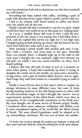 THE VI LLA SANTINA CASE
were my aluminium fork and an aluminium can that had contained
my cold lunch. l                                                            •
   Everything had been soaked with coffee, including a pack of
cards with sketches of the region which I usually carried with me.
   I had to be content with bread soaked in coffee and throw
away the salami and all the rest.
   Finally I should add that I searched in vain for my pick, which
would have been very useful to me at that point as a walking stick.
   At 2 p.m. I reached Raveo and went to bed. I told the pro­
prietress of the inn where I was staying that I had fallen from a
rock, and she replied that served me right for it was high time
I stopped going around picking up stones (she has known me for
more than thirty-five years since I was a boy) .
   Next morning I armed myself with another pick and-I con­
fess-with a revolver, and went back to the spot. Naturally
there was nobody there . I climbed right up to the cleft in the
rock since I thought the two creatures might have thrown my
old pick-to which I was very much attached-in there, but I
found nothing.
   I believe that that old pick of mine is now in a museum on
some other planet. I hope that somebody up there is trying to
decipher the marks cut in the handle, my name and a mountain­
eering motto , and a pair of stylised alpine flowers, and an eagle.
And I hope they rack their brains to a standstill trying to make it
out.
   Finally I must tell you that at that time I tried to explain my
strange adventure in many different ways, but none of them
having anything whatever to do with flying saucers or other craft
of extra-terrestrial origin. At first I thought the 'saucer' was an
experimental machine of the allied forces which were then in
occupation of the Campoformido aerodrome in the Friuli area.
My next thought was of some device of Russian origin. Finally,
I wondered about some unknown civilisation still hidden away
in some unexplored regions of the world like the Matto Grosso
of Brazil. The most absurd hypotheses could be adapted to fit
my extraordinary adventure. But not one of them was satisfac-

  1 It looks very much as though the entities put J ohannis to sleep and
then came bacfi and rifled his rucksack,robbing him of all metal objects.
                                  1 94-
 