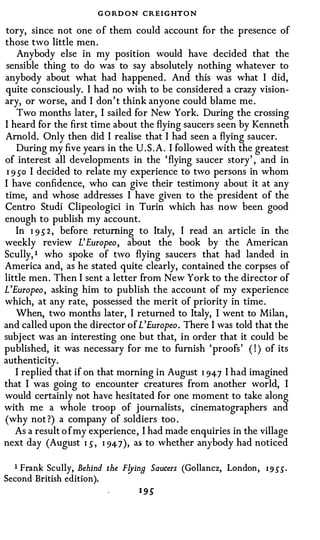 G O RD O N CREIGHTON
tory, since not one of them could account for the presence of
those two little men.
     Anybody else in my position would have decided that the
 sensible thing to do was to say absolutely nothing whatever to
anybody about what had happened. And this was what I did,
quite consciously. I had no wish to be considered a crazy vision­
ary, or worse, and I don' t think anyone could blame me.
     Two months later, I sailed for New York. During the crossing
I heard for the first time about the flying saucers seen by Kenneth
Arnold. Only then did I realise that I had seen a flying saucer.
    During my five years in the U.S.A. I followed with the greatest
of interest all developments in the 'flying saucer story' , and in
 I 9 so I decided to relate my experience to two persons in whom
I have confidence, who can give their testimony about it at any
time, and whose addresses I have given to the president of the
Centro Studi Clipeologici in Turin which has now been good
enough to publish my account.
    In I 9 S 2 , before returning to Italy, I read an article in the
weekly review L' Europeo, about the book by the American
Scully, t who spoke of two flying saucers that had landed in
America and, as he stated quite clearly, contained the corpses of
little men. Then I sent a letter from New York to the director of
L'Europeo, asking him to publish the account of my experience
which, at any rate, possessed the merit of priority in time.
    When, two months later, I returned to Italy, I went to Milan,
and called upon the director of L'Europeo. There I was told that the
subject was an interesting one but that, in order that it could be
published, it was necessary for me to furnish 'proofs' ( ! ) of its
authenticity.
    I replied that if on that morning in August I 947 I had imagined
that I was going to encounter creatures from another world, I
would certainly not have hesitated for one moment to take along
with me a whole troop of journalists, cinematographers and
(why not ?) a company of soldiers too .
    As a result o f my experience, I had made enquiries in the village
next day (August I S, I 947), as to whether anybody had noticed

  1 Frank Scully, Behind the F!Jina Saucers (Gollancz, London ,   1 9 55.
Second British edition).
                                  1 95
 