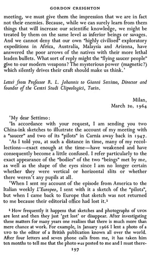 G O R D O N CREIGHTON
meeting, we must give them the impression that we are in fact
not their enemies . Because , while we can surely learn from them
things that will increase our scientific knowledge , we might be
treated by them on the same level as inferior beings or savages .
And we cannot deny that our own "highly civilised" exploratory
expeditions in Africa , Australia, Malaysia and Arizona, have
answered the poor arrows of the natives with their more lethal
leaden bullets . What sort of reply might the "flying saucer people"
give to our modern 'veapons ? The mysterious power (magnetic ?)
which silently drives their craft should make us think. '

Letter from Prifessor R. L. johannis to Gianni Settimo, Director and
founder cf the Centri Studi Clipeolosici, Turin.

                                                              Milan,
                                                      March 2o, I 9 64-

   ' My dear Settimo :
   'In accordance with your request, I am sending you two
China-ink sketches to illustrate the_ account of my meeting with
a "saucer" and two of its "pilots" in Carnia away back in I 94-7 .
   ' As I told you , at such a distance in time, many of my recol­
lections-exact enough at the time-have weakened and have
consequently become a little confused . I refer particularly to the
exact appearance of the "bodies" of the two "beings" met by me,
as well as the shape of the eyes since I am no longer certain
whether they were vertical or horizontal slits or whether
there weren' t any pupils at all .
   'When I sent my account of the episode from America to the
Italian weekly L 'Europeo, I sent with it a sketch of the "pilots",
but when I came back to Europe that sketch was not returned
to me because their editorial office had lost it. 1
   1 How frequently it happens that sketches and photographs of UFOS
are lent and then they just 'get lost' or disappear. After investigating
these matters for many years one realises that there is much more than
mere chance at work. For example, in January 1 9 6 6 I lent a photo of a
UFO to the editor of a British publication known all over the world.

After four letters and seven phone calls from me, it has taken him
ten months to tell me that the photo was posted to me and I must there-
                                  1 97
 