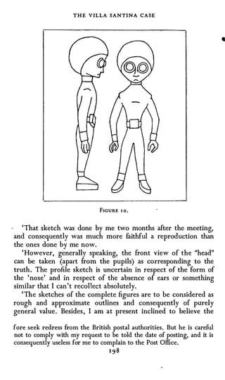 THE VILLA SANTINA CASE




                               FIGURE   1 0,




   ' That sketch was done by me two months after the meeting,
and consequently was much more faithful a reproduction than
the ones done by me now.
   ' However, generally speaking, the front view of the "head"
can be taken (apart from the pupils) as corresponding to the
truth. The profile sketch is uncertain in respect of the form of
the 'nose' and in respect of the absence of ears or something
similar that I can't recollect absolutely.
   ' The sketches of the complete figures are to be considered as
rough and approximate outlines and consequently of purely
general value. Besides, I am at present inclined to believe the

fore seek redress from the British postal authorities. But he is careful
not to comply with my request to be told the date of posting, and it is
consequently useless for me to complain to the Post Office.
                                  198
 