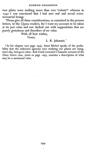 G O RD O N CREIGHTON
two pilots were nothing more than two "robots"1 whereas in
1 947 I was convinced that I had met real and actual extra­
terrestrial beings .
   'Please give all these considerations, as contained iri the present
letters, to the Clypeus readers, for I want my account to be taken
at its just value and not decked out with suppositions that are
purely gratuitous and therefore of no value .
                With all best wishes,
                      Yours,
                                      L. R. Johannis. '
   1 In his chapter (see page 249), Aime Michel speaks of the proba­
bility that the unknown agencies now studying our planet are using,
inter alia, biological robots. And Coral Lorenzen's fantastic account of the
Cisco Grove case, (turn to page 1 69), contains a description of what
may be a mechanised robot.




                                   1 99
 