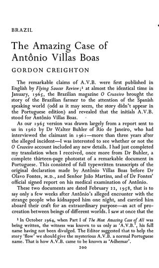 BRAZIL


The Amazin g Case of
Ant6nio Villas Boas
GOR D O N CRE I G HT O N

   The remarkable claims of A .V.B. were first published in
English by Flying Saucer Review ; 1 at almost the identical time in
January, I 96 .5" , the Brazilian magazine 0 Cruzeiro brought the
story of the Brazilian farmer to the attention of the Spanish
speaking world (odd as it may seem, the story didn't appear in
the Portuguese edition) and revealed that the initials A .V.B.
stood for Antonio Villas Boas.
   As our I 9 6 .5" version was drawn largely from a report sent to
us in I 9 6 2 by Dr Walter Buhler of Rio de Janeiro, who had
interviewed the claimant in I 96 I -more than three years after
the alleged incident-! was interested to see whether or not the
0 Cruzeiro account included any new details. I had just completed
my translation when I received, once more from Dr Buhler, a
complete thirteen-page photostat of a remarkable document in
Portuguese . This consisted of full typewritten transcripts of the
original declaration made by Antonio Villas Boas � efore Dr
Olavo Fontes , M . D . , and Senhor Joao Martins, and of Dr Fontes'
official signed report on his medical examination of Antonio .
   These two documents are dated February 2 2 , I 9 s-8, that is to
say only a few weeks after Antonio's alleged encounter with the
strange people who kidnapped him one night, and carried him
aboard their craft for an extraordinary purpose-an act of pro­
creation between beings of different worlds . I saw at once that the
   1 In October 1 9 64-, when Part I of The Most Amazing Case of All was
being written, the witness was known to us only as 'A. V .B. ' , his full
name having not been divulged. The Editor suggested that to help the
story 'flow' we should give the mysterious A.V.B. a normal Portuguese
name . That is how A.V.B. came to be known as 'Adhemar' .
                                  2 00
 