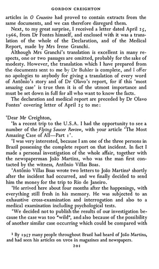 G O RD O N CREIGHTON
articles in 0 Cruzeiro had proved to contain extracts from the
same documents, and we can therefore disregard them.
    Next, to my great surprise, I received a letter dated April 2 S,
I 9 6 6 , from Dr Fontes himself, and enclosed w ith it was a trans­
lation of the whole of the Declaration, and of the Medical
Report, made by Mrs Irene Granchi .
    Although Mrs Granchi' s translation is excellent in many re­
spects, one or two passages are omitted, probably for the sake of
modesty. However, the translation which I have prepared from
the documents sent to me by Dr Buhler is complete , and I offer
no apologies to anybody for giving a translation of every word
of Antonio ' s story and of Dr Olavo ' s report, for if this 'most
amazing case ' is true then it is of the utmost importance and
must be set down in full for all who want to know the facts .
    The declaration and medical report are preceded by Dr Olavo
Fontes ' covering letter of April 2 s to me :

'Dear Mr Creighton,
   ' In a recent trip to the U . S . A . I had the opportunity to see a
number of the Flying Saucer Review, with your article ' The Most
Amazing Case of All-Part I ' .
   ' I was very interested, because I am one of the three persons in
Brazil possessing the complete report on that incident. In fact I
made a personal investigation of the whole affair, together with
the newspaperman Joao Martins , who was the man first con­
tacted by the witness, Antonio Villas Boas .
   'Antonio Villas Boas wrote two letters to Joao Martins1 shortly
after the incident had occurred , and we finally decided to send
him the money for the trip to Rio de Janeiro .
   'He arrived here about four months after the happenings, with
everything still fresh in his memory. He was subj ected to an
exhaustive cross-examination and interrogation and also to a
medical examination including psychological tests .
    'We decided not to publish the results of our investigation be­
cause the case was too "wild", and also because of the possibility
of another similar case occurring which could be compared with

  1 By 1 9 5 7 many people throughout Brazil had heard of Joao Martins,
and had seen his articles on UFOS in magazines and newspapers.
                                 201
 