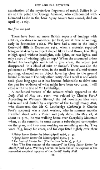 FEW AND FAR BETWEEN
examination of the mysterious fragments of metal. Suffice i t to
say at this point that George Adamski , who collaborated with              •



Desmond Leslie in the book Flying Saucers Have Landed, died on
April 2 3 , I965.

One from the past

   There have been no more British reports of landings with
entities, creatures or monsters (at least, not at time of writing,
early in September I966). We have had a case in the lonely
Cotswold Hills in December I 96 s, when a motorist reported
being overtaken by an object shaped like a Land Rover, travelling
at high speed without headlights, side lights, or rear lights, and
only a sort of winking light on top . 1 When the astounded driver
flashed his headlights and tried to give chase , the obj ect just
disappeared ' in a cloud of mist or smoke ' . There was also the
policeman at Wilmslow who, in the small hours of a mid-winter
morning, chanced on an object hovering close to the ground
behind a cinema. 2 The only other entity case I recall is one which
took place long ago : as it has become fashionable to delve into
the past for evidence of what might have been UFO cases , I will
close with the tale of Mr Lethbridge .
   A condensed version of the account which appeared in the
Daily Mail of May 2 o , I 909, was related by Charles Fort . 3
According to Waveney Girvan, 4 the old newspaper files were
taken out and dusted by a reporter of the Card!if Weekly Mail,
who discovered that Mr C . Lethbridge (Lithbridge in Charles
Fort's account) was a dock worker, who in summer months
travelled about with a Punch and Judy show. On May I 8 , at
about I I p . m . , he was walking home over Caerphilly Mountain
when, at the summit, he came across a tube-shaped contraption
on the grass, and two men working on something nearby. They
wore 'big, heavy fur coats, and fur caps fitted tightly over their
  1 F!Jing Saucer Review for March/April 1 9 66, p. 3.5'·
  2 F!Jing Saucer Review for March/April 1 9 66, p . 3·

  3 The Books cif Charles Fort (The Fortean Society), p. 63 2 .
  4 See 'The first contact of the century ?' in F!Jing Saucer Review for

March/April 1 960. Waveney Girvan has some fun at the expense of the
somewhat sceptical reporter of the Cardiff Weekly Mail.
                                     22
 