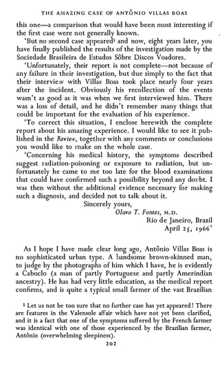 T H E A M A Z I N G C A S E OF A N T   ONI O   V I L LA S B O A S


this one-a comparison that would have been most interesting if
the first case were not generally known .
   ' But no second case appeared1 and now, eight years later, you
have finally published the results of the investigation made by the
Sociedade Brasileira de Estudos Sobre Discos Voadores .
   ' Unfortunately, their report is no t complete-not because of
any failure in their investigation, but due simply to the fact that
their intervie w with Villas Boas took place nearly four years
after the incident . Obviously his recollection of the events
wasn ' t as good as it was when we first interviewed him . There
was a loss of detail , and he didn ' t remember many things that
could be important for the evaluation of his experience .
   ' To correct this situation , I enclose herewith the complete
report about his amazing experience . I would like to see it pub­
lished in the Review, together with any comments or conclusions
you would like to Inake on the whole case .
   ' Concerning his medical history, the symptoms described
suggest radiation-poisoning or exposure to radiation, but un­
fortunately he came to me too late for the blood examinations
that could have confirmed such a possibility beyond any dovbt. I
was then without the additional evidence necessary for making
such a diagnosis, and decided not to talk about it.
                        Sincerely yours,
                                       Olavo T. Fontes,        M.D.

                                                        Rio d e Janeiro, Brazil
                                                                                 '
                                                              April 2 5, 1 9 6 6


   As I hope I have made clear long ago , Antonio Villas Boas is
no sophisticated urban type . A handsome brown-skinned man ,
to judge by the photographs of him which I have, he is evidently
a Caboclo (a man of partly Portuguese and partly Amerindian
ancestry) . He has had very litt1 e education, as the medical report
confirms, and is quite a typical small farmer of the vast Brazilian

   1 Let us not be too sure that no further case has yet appeared ! There
are features in the Valensole affair which have not yet been clarified,
and it is a fact that one of the symptoms suffered by the French farmer
was identical with one of those experienced by the Brazilian farmer,
Antonio (overwhelming sleepiness) .
                                   202
 