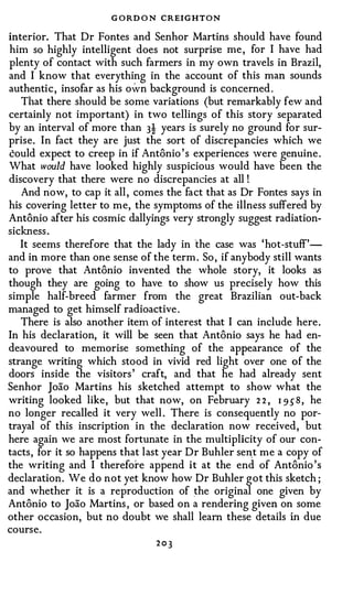 G ORD O N CREIGHTON
interior. That Dr Fontes and Senhor Martins should have found
him so highly intelligent does not surprise me , for I have had
plenty of contact with such farmers in my own travels in Brazil,
and I know that everything in the account of this man sounds
authentic , insofar as his oWn background is concerned .
   That there should be some variations (but remarkably few and
certainly not important) in two tellings of this story separated
by an interval of more than 3! years is surely no ground for sur­
prise. In fact they are just the sort of discrepancies which we
could expect to creep in if Antonio ' s experiences were genuine .
What would have looked highly suspicious would have been the
discovery that there were no discrepancies at all !
   And now, to cap it all , comes the fact that as Dr Fontes says in
his covering letter to me, the symptoms of the illness suffered by
Antonio after his cosmic dallyings very strongly suggest radiation­
sickness .
   It seems therefore that the lady in the case was 'hot-stuff'­
and in more than one sense of the term . So , if anybody still wants
to prove that Antonio invented the whole story, it looks as
though they are going to have to show us precisely how this
simple half-breed farmer from the great Brazilian out-back
managed to get himself radioactive .
   There is also another item of interest that I can include here.
In his declaration, it will be seen that Antonio says he had en­
deavoured to memorise something of the appearance of the
strange writing which stood in vivid red light over one of the
doors inside the visitors ' craft, and that he had already sent
Senhor Joao Martins his sketched attempt to show what the
writing looked like, but that now, on February 2 2 , 1 9 5 8 , he
no longer recalled it very well . There is consequently no por­
trayal of this inscription in the declaration now received, but
here again we are most fortunate in the multiplicity of our con­
tacts, for it so happens that last year Dr Buhler se�t me a copy of
the writing and I therefore append it at the end of Antonio 's
declaration. We do not yet know how Dr Buhler got this sketch ;
and whether it is a reproduction of the original one given by
Antonio to Joao Martins , or based on a rendering given on some
other occasion, but no doubt we shall learn these details in due
course.
                                203
 