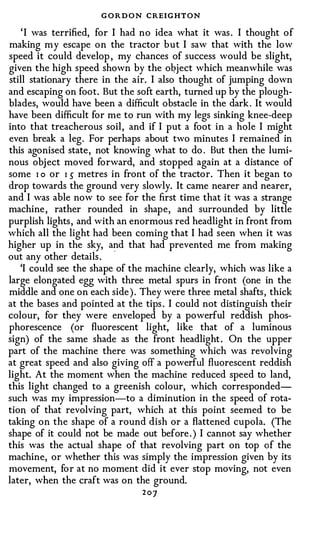 G O R D O N CREIGHTON
    ' I was terrified, for I had no idea what it was . I thought of
making my escape on the tractor but I saw that with the low
speed it could develop , my chances of success would be slight,
given the high speed shown by the oqject which meanwhile was
still stationary there in the air. I also thought of jumping down
and escaping on foot. But the soft earth, turned up by the plough­
blades, would have been a difficult obstacle in the dark . It would
have been difficult for me to run with my legs sinking knee-deep
into that treacherous soil, and if I put a foot in a hole I might
even break a leg. For perhaps about two minutes I remained in
this agonised state, not knowing what to do . But then the lumi­
nous obj ect moved forward, and stopped again at a distance of
some I o or I s metres in front of the tractor. Then it began to
drop towards the ground very slowly. It came nearer and nearer,
and I was able now to see for the first time that it was a strange
machine , rather rounded in shape, and surrounded by little
purplish lights , and with an enormous red headlight in front from
which all the light had been coming that I had seen when it was
higher up in the sky, and that had prevented me from making
out any other details .
   'I could see the shape of the machine clearly, which was like a
large elongated egg with three metal spurs in front (one in the
middle and one on each side ) . They were three metal shafts, thick
at the bases and pointed at the tips . I could not distinguish their
colour, for they were enveloped by a powerful reddish phos­
phorescence (or fluorescent light, like that of a luminous
sign) of the same shade as the front headlight . On the upper
part of the machine there was something which was revolving
at great speed and also giving off a powerful fluorescent reddish
light. At the moment when the machine reduced speed to land,
this light changed to a greenish colour, which corresponded­
such was my impression-to a diminution in the speed of rota­
tion of that revolving part, which at this point seemed to be
taking on the shape of a round dish or a flattened cupola. (The
shape of it could not be made out before . ) I cannot say whether
this was the actual shape of that revolving part on top of the
machine, or whether this was simply the impression given by its
movement, for at no moment did it ever stop moving, not even
later, when the craft was on the ground.
                               20]
 