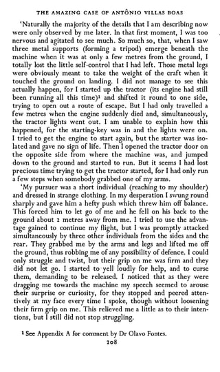 THE AMAZIN G CASE OF ANT O N I O VI LLAS BOAS
    ' Natural1y the majority of the details that I a m describing now
were only observed by me later. In that first moment, I was too
nervous and agitated to see much . So much so , that, when I saw
three metal supports (forming a tripod) emerge beneath the
machine when it was at only a few metres from the ground, I
totally lost the little self-control that I had left . Those metal legs
were obviously meant to take the weight of the craft when it
touched the ground on landing. I did not manage to see this
actually happen, for I started up the tractor (its engine had still
been running all this time ) 1 and shifted it round to one side ,
trying to open out a route of escape . But I had only travelled a
few metres when the engine suddenly died and, simultaneously,
the tractor lights went out. I am unable to explain how this
happened, for the starting-key was in and the lights were on.
I tried to get the engine to start again, but the starter was iso­
lated and gave no sign of life . Then I opened the tractor door on
the opposite side from where the machine was , and jumped
down to the ground and started to run . But it seems I had lost
precious time trying to get the tractor started, for I had only run
a few steps when somebody grabbed one of my arms .
    ' My pursuer was a short individual (reaching to my shoulder)
and dressed in strange clothing. In my desperation I swung round
sharply and gave him a hefty push which threw him off balance .
This forced him to let go of me and he fell on his back to the
ground about 2 metres away from me. I tried to use the advan­
tage gained to continue my flight, but I was promptly attacked
simultaneously by three other individuals from the sides and the
rear . They grabbed me by the arms and legs and lifted me off
the ground , thus robbing me of any possibility of defence. I could
only struggle and twist, but their grip on me was firm and they
 did not let go . I started to · yell loudly for help , and to curse
 them, demanding to be released. I noticed that as they were
 dragging me towards the machine my speech seemed to arouse
 their surprise or curiosity, for they stopped and peered atten­
 tively at my face every time I spoke, though without loosening
 their firm grip on me . This relieved me a little as to their inten­
 tions , but I still did not stop struggling.

   t   See Appendix A for comment by Dr Olavo Fontes.
                                  208
 