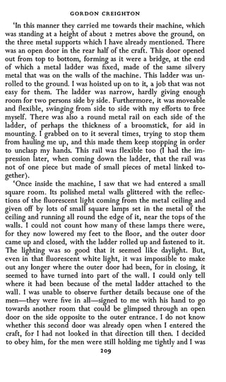 G O R D O N CREIGHTON
   'In this manner they carried me towards their machine, which
was standing at a height of about 2 metres above the ground, on
the three metal supports which I have already mentioned. There
was an open door in the rear half of the craft. This door opened
out from top to bottom, forming as it were a bridge, at the end
of which a metal ladder was fixed, made of the same silvery
metal that was on the walls of the machine . This ladder was un­
rolled to the ground. I was hoisted up on to it, a job that was not
easy for them. The ladder was narrow, hardly giving enough
room for two persons side by side . Furthermore, it was moveable
and fl exible, swinging from side to side with my efforts to free
myself. There was also a round metal rail on each side of the
ladder, of perhaps the thickness of a broomstick, for aid in
mounting. I grabbed on to it several times, trying to stop them
from hauling me up , and this made them keep stopping in order
to unclasp my hands. This rail was flexible too (I had the im­
pression later, when coming down the ladder, that the rail was
not of one piece but made of small pieces of metal linked to­
gether) .
   ' Once inside the machine, I saw that we had entered a small
square room. Its polished metal walls glittered with the reflec­
tions of the fluorescent light coming from the metal ceiling and
given off by lots of small square lamps set in the metal of the
ceiling and running all round the edge of it, near the tops of the
walls . I could not count how many of these lamps there were,
for they now lowered my feet to the floor, and the outer door
came up and closed, with the ladder rolled up and fastened to it.
The lighting was so good that it seemed like daylight. But,
even in that fluorescent white light, it was impossible to make
out any longer where the outer door had been, for in closing, it
seemed to have turned into part of the wall . I could only tell
where it had been because of the metal ladder attached to the
wall . I was unable to observe further details because one of the
men-they were five in all-signed to me with his hand to go
towards another room that could be glimpsed through an open
door on the side opposite to the outer entrance . I do not know
whether this second door was already open when I entered the
craft, for I had not looked in that direction till then. I decided
to obey him, for the men were still holding me tightly and I was
                                2 09
 