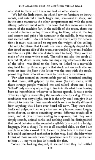 THE AMAZING CASE OF ANTO N I O VILLAS BOAS
now shut in there with them and had no other choice .
    ' We left the little room, in which I saw no furniture or instru- ..
ments, and entered a much larger one, semi-oval in shape, and
in the same manner as the other compartment and with the same
silvery p0lished metal walls . I believe that this room was in the
centre of the machine for, in the middle of the room, there was
a metal column running from ceiling to floor, wide at the top
and bottom and quite a bit narrower in the middle . It was round
and seemed solid . I do not believe it was there only for decora­
tion ; it must have ser:ved to support the weight of the ceiling.
The only furniture that I could see was a strangely shaped table
that stood on one side of the room, surrounded by several backless
swivel-chairs (like the round stools used in bars ) . They were all
made of the same white metal . The table and also the stools all
tapered off, down below, into one single leg which-in the case
of the table-was fixed to the floor, or linked to a moveable
ring held fast by three supports that stuck out on each side and
were set into the �floor (this latter was the case with the stools ,
permitting those who sat on them to tum in any direction) .
   ' For what seemed an interminable period I remained standing
in that room , still gripped by the arms (by two men), while
those strange people watched me and talked about me . I say
"talked" only as a way of putting it, for in truth what I was hearing
bore no resemblance whatever to human speech . It was a series
of barks, slightly resembling the sounds made by a dog. This re­
semblance was very slight, but it is the only one I can give in an
attempt to describe those sounds which were so totally different
from anything that I have ever heard till now. They were slow
barks and yelps, neither very clear nor very hoarse, some longer,
some shorter, at times containing several different sounds all at
once , and at other times ending in a quaver. But they were
simply sounds, animal barks, and nothing could be distinguished
that could be taken as the sound of a syllable or a word in a foreign
language . Not a thing ! To me it all sounded alike , so that I am
unable to retain a word of it. I can ' t explain how it is that those
folk could understand each other in that way. I still shudder when
I think of those sounds . I can ' t reproduce them for you gentlemen
to hear . . . my voice j ust isn 't made for that.
   ' When the barking stopped, it seemed that they had settled
                                 2 10
 