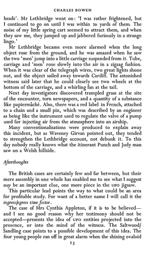 C H A R LES B OWEN
heads ' . Mr Lethbridge went on : 'I was rather frightened, but
I continued to go on until I was within 20 yards of them. The
noise of my little spring cart seemed to attract them, and when
they saw me, they jumped up and jabbered furiously in a strange
lingo . '
   Mr Lethbridge became even more alarmed when the long
object rose from the ground, and he was amazed when he saw
the two 'men' jump into a little carriage suspended from it. Tube,
carriage and 'men' rose slowly into the air in a zigzag fashion.
When it was clear of the telegraph wires , two great lights shone
out, and the obj ect sailed away towards Cardiff. The astonished
witness said later that he could clearly see two wheels at the
bottom of the carriage, and a whirling fan at the tail.
   Next day investigators discovered trampled grass at the site
of the encounter, torn newspapers, and a quantity of a substance
like papiermache . Also , there was a red label in French, attached
to a chain and a small pin, which was described by an engineer
as being like the instrument used to regulate the valve of a pump
used for injecting air from the atmosphere into an airship .
   Many conventionalisations were produced to explain away
this incident, but as Waveney Girvan pointed out, they tended
to strengthen the Lethbridge account, not debunk it. To this
day nobody really knows what the itinerant Punch and Judy man
saw on a Welsh hillside .

AjterthouBhts

   The British cases are certainly few and far between, but their
mere assembly in one whole has enabled me to see what I suggest
may be an important clue, one more piece in the UFO jigsaw.
   This particular lead points the way to what could be an area
for profitable study. For want of a better name I will call it the
ingressjegress time factor.
   The case of Mrs Cynthia Appleton, if it is to be believed­
and I see no good reason why her testimony should not be
accepted-presents the idea of UFO entities projected into the
presence, or into the mind of the witness . The Saltwoodj
Sandling case points to a possible development of this idea. The
four young people ran off in great alarm when the shining ovaloid
                                23
 