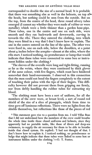 THE AMAZING CASE O F ANT O N I O VI LLAS B OAS
corresponded t o double the size of a normal head. It is probable
that there was something else as well in the helmets , on top of•
the heads, but nothing could be seen from the outside . But on
the top, from the centre of the head, three round silvery tubes
emerged (I cannot say whether they were made of rubber or were
metallic) which were a little thinner than a garden hose-pipe .
These tubes, one i n the centre and one o n each side , were
smooth and they ran backwards and downwards , curving in
towards the ribs. There they entered the clothing, into which
they were fitted in a way that I don ' t know how to explain. The
one in the centre entered on the line of the spine . The other two
were fixed in, one on each side, below the shoulders, at a point
about 4- inches below the armpits-almost at the sides, where the
ribs start. I noticed nothing, no protuberance or lump that would
indicate that these tubes were connected to some box or instru­
ment hidden under the clothing . l
   ' The sleeves o f the overalls were long and tight-fitting, running
as far as the wrists, where they were continued by thick gloves
of the same colour, with five fingers , which must have hindered
somewhat their hand-movements . I observed in this connection
that the men could not bend the fingers completely to the extent
of touching their palms with the tips of their fingers . This diffi­
culty however did not prevent them fro m gripping me firmly,
nor from deftly handling the rubber tubes for extracting my
bloo d .
   'The clothing must have been a sort of uniform , for all the
members of the crew wore , at breast level, a sort of round red
shield of the size of a slice of pineapple, which from time to
time gave off luminous reflections . There were no lights from the
shields themselves, but reflections like those of the pieces of red

   1 This statement gave rise to a question from me. I told Villas Boas
that I did not understand how the members of the crew could breathe
the whole time inside those closed uniforms and helmets, since they
apparently had no portable tanks, like those of divers and deep-sea
swimmers, to supply the air necessary for them to be able to breathe
inside that closed system. He replied : 'I had not thought of that. I
don't know how to explain it . I noticed nothing, no protuberance or
bulge that might indicate that those tubes were linked to some box or
instrument hidden under the clothing. '-0. T. Fontes.
                                 2 1 4-
 