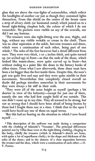 G O R D O N CREIGHTON
glass that are above the rear-lights of automobiles, which reflect
the headlights of another car just as though they contained lights
themselves . From this shield on the centre of the breast came
a strip of silvery cloth (or laminated metal) which joined on to a
broad tight-fitting claspless belt, the colour of which I do not
remember. No pockets were visible on any of the overalls, nor
did I see any buttons .
   ' The trousers were also tight-fitting over the seat, thighs , and
legs, without any visible wrinkle or crease in the cloth . There
was no clear separation at the ankle, between trousers and shoes ,
which were a continuation of each other, being part of one
whole . 1 The soles of the feet however had a detail different from
ours . They were very thick, 2 or 3 inches thick, and quite turned
up (or arched up) in front-so that the ends of the shoes , which
looked like tennis-shoes , were quite curved up in front-but
without ending in a point like the shoes in the history books of
olden times . From what I saw afterwards, those shoes must have
been a lot bigger than the feet inside them . Despite this, the men ' s
gait was quite free and easy and they were quite nimble i n their
movements . Nevertheless that completely closed overall no
doubt did perhaps interfere somewhat in their movements for
they were always a bit stiff in their walk.
   ' They were all of the same height as myself (perhaps a bit
shorter in view of the helmets)-except for just one of them ,
namely the one who had first caught hold of me outside . This
one didn ' t come up to my chin . They all seemed to be strong, but
not so strong that I should have been afraid of being beaten by
them had I fought them one at a time . I think that in the open I
could hav;e faced any one of them on equal terms .
   ' But this had no bearing on the situation in which I now found
myself . . .

   1 This description of the uniform was made during a comparison
with the clothing of Adamski 's 'Venusian' . The principal differences
pointed out by Villas Boas were in the tight-fitting clothing, clinging to
the body, chiefly the trousers (which in Adamski's sketch are loose,
with quite a lot of superfluous cloth) ; in the shape and thickness of the
soles of the shoes ; and in the absence of a clear separation between
the trouser and the shoe, which were a continuation of each other.-0.
T. Fontes .
                                   21�
 