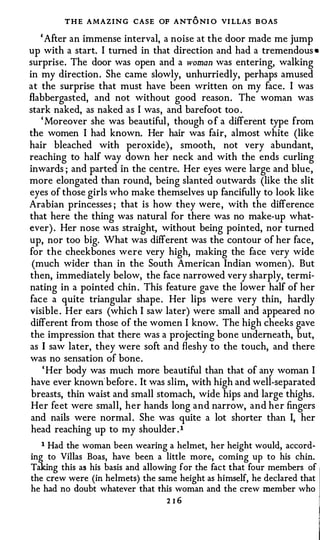 T H E AMAZING CASE OF ANT O NI O VI LLAS B OAS
    ' After an immense interval, a noise at the door made me jump
up with a start. I turned in that direction and had a tremendous •
surprise. The door was open and a woman was entering, walking
in my direction . She came slowly, unhurriedly, perhaps amused
at the surprise that must have been written on my face. I was
flabbergasted, and not without good reason. The woman was
stark naked, as naked as I was, and barefoot too .
    ' Moreover she was beautiful , though o f a different type from
the women I had known. Her hair was fair, almost white (like
hair bleached with peroxide) , smooth, not very abundant,
reaching to half way down her neck and with the ends curling
inwards ; and parted in the centre. Her eyes were large and blue,
more elongated than round, being slanted outwards (like the slit
eyes of those girls who make themselves up fancifully to look like
Arabian princesses ; that is how they were , with the difference
that here the thing was natural for there was no make-up what­
ever) . Her nose was straight, without being pointed, nor turned
up, nor too big. What was different was the contour of her face,
for the cheekbones were very high, making the face very wide
 (much wider than in the South American Indian women). But
then, immediately below, the face narrowed very sharply, termi­
nating in a pointed chin . This feature gave the lower half of her
face a quite triangular shape . Her lips were very thin, hardly
visible . Her ears (which I saw later) were small and appeared no
 different from those of the women I know. The high cheeks gave
 the impression that there was a projecting bone underneath, but,
as I saw later, they were soft and fleshy to the touch, and there
was no sensation of bone .
     ' Her body was much more beautiful than that of any woman I
 have ever known' before . It was slim, with high and well-separated
 breasts, thin waist and small stomach, wide hips and large thighs.
 Her feet were small, her hands long and narrow, and her fingers
 and nails were normal . She was quite a lot shorter than I, her
 head reaching up to my shoulder . 1
   1 Had the woman been wearing a helmet, her height would, accord­

ing to Villas Boas, have been a little more, coming up to his chin.
Taking this as his basis and allowing for the fact that four members of
the crew were (in helmets) the same height as himself, he declared that
he had no doubt whatever that this woman and the crew member who
                                 216
 