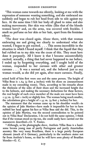 G O RD O N C REIGHTON
   ' This woman came towards me silently, looking at me with the
expression of someone wanting something, and she embraced me
suddenly and began to rub her head from side to side against my
face. At the same time I felt her body all glued to mine and also
making movements. Her skin was white (like that of the blonde
women here)1 and, on the arms , was covered with freckles . I
smelt no perfume on her skin or her hair, apart from the feminine
odour.
   'The door was closed again. Alone there, with that woman
embracing me and giving me clearly to understand what she
wanted, I began to get excited . . . . This seems incredible in the
situation in which I found myself. I think that the liquid that they
had rubbed on to my skin was the cause of this . They must have
done it purposely. All I know is that I became uncontrollably
excited, sexually, a thing that had never happened to me before .
I ended up by forgetting everything, and I caught hold of the
woman , responded to her caresses with other and greater
caresses . . . It was a normal act, and she behaved just as any
woman would, as she did yet again, after more caresses . Finally,

seized hold of him first were one and the same person. The height of
Villas Boas is I . 64- (S feet 4- inches) with his shoes on (measurement
made in my consulting room) . Then, according to his remarks about
the thickness of the soles of their shoes and the increased height due
to the helmets, and making the necessary deductions for these factors,
the real height of each crew member of the male sex must have been
 I ' SS m. (S feet I inch) or slightly less. The woman being much smaller,
the calculations give a height of I ' 3 S m. (4- feet s inches) for her.
     The statement that the woman came up to his shoulder would-in
the opinion of Joao Martins-have made it impossible for her to have
rubbed her head against his face as Villas Boas said she did . This, in the
opinion of Joao Martins, was the second contradiction to be pointed
out in Villas Boas' Declaration. I do not hold the same opinion. I think
that if the woman stood on tip-toe, she could easily have carried out the
manoeuvre described-0. T. Fontes.
      1 Although, as his photographs show, Antonio Villas Boas is a hand­
 some brown young man of partly Portuguese and partly Amerindian
 ancestry like very many Brazilians, there is a large purely European
 element (much of it German ) , particularly in the southern states not
far from Antonio's home, so that he will have seen plenty of Brazilian
 blondes-G . C.
                                   217
 