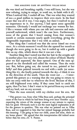 THE AMAZING CASE OF ANT O N I O VI LLAS BOAS
she was tired and breathing rapidly. I was still keen, but she was
now refusing, trying to escape , to avoid me , to finish with it al l .      ·



When I noticed this, I cooled off too . That was what they wanted
of me-a good stallion to improve their own stock . In the ·final
count that was all it was . I was angry, but then I resolved to pay
no importance to it. For anyway, I had spent some agreeable
moments . Obviously I would not exchange our women for her .
I like a woman with whom you can talk and converse and make
yourself understood, which wasn' t the case here . Furthermore ,
some of the grunts that I heard coming from that woman ' s
mouth a t certain moments nearly spoilt everything, giving the
disagreeable impression that I was with an animal .
    ' One thing that I noticed was that she never kissed me even
once . At a certain moment I recall that she opened her mouth as
though she were going to do so , but it ended up with a gentle
bite on my chin, which shows that it was not a kiss .
    ' Another thing that I noted was that her hair in the armpits and
in another place was very red, almost the colour of blood. Shortly
after we had separated, the door opened . One of the men ap­
peared on the threshold and called the woman. Then she went
out . But, before going out, she turned to me, pointed at her
belly1 and then pointed towards me and with a smile (or some­
thing like it) , she finally pointed towards the sky-1 think it was
in the direction of the south . Then she went out . . . I inter­
preted this gesture as a warning that she was going to return to
take me away with her to wherever she lived. Because of this, I
am still frightened even today. If they come back to catch me
again, then I'm lost. I don 't want to be parted from my own folk
and my land, not on any account.
   ' Then the man entered, witP, my clothes over his arm . He

   1 This gesture was, from what Villas Boas said, perhaps the principal
cause of the fear in which he had been living ever since October 1 9 � 7 ,
expecting the return of the strange woman at any minute to capture
him for good. Obviously such is not the most logical explanation at all
for the gesture in question . This was what we pointed out to Villas
Boas, and we suggested to him that her mimed language probably had
this meaning : 'I am going to bear our child, yours and mine , there on
my home planet . ' He agreed that this interpretation did indeed seem·
better than his own-0 . T. Fontes .
                                   218
 