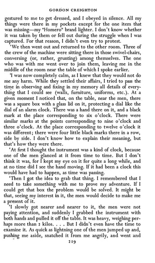 G O R D O N CREIGHTON
gestured to me to get dressed, and I obeyed in silence. All my
 things were there in my pockets except for the one item that
was missing-my "Homero" brand lighter. I don ' t know whether
 it was taken by them or fell out during the struggle when I was
captured. For that reason, I didn ' t even try to protest.
     ' We then went out and returned to the other room. Three of
the crew of the machine were sitting there in those swivel-chairs,
conversing (or, rather, grunting) among themselves . The one
who was with me went over to join them, leaving me in the
middle of the room near the table of which I spoke earlier.
     'I was now completely calm, as I knew that they would not do
me any harm. While they settled their affairs , I tried to pass the
till!e in observing and fixing in my memory all details of every­
thing that I could see (walls, furniture, uniforms, etc . ) . At a
given moment I noticed that, on the table, near the men, there
was a square box with a glass lid on it, protecting a dial like the
dial of an alarm clock. There was a hand there on it, and a black
mark at the place corresponding to six o ' clock. There were
similar marks at the points corresponding to nine o ' clock and
three o ' clock. At the place corresponding to twelve o ' clock it
was different ; there were four little black marks there in a row,
side by side . I don' t know how to explain their meaning, but
that's how they were there .
    ' At first I thought the instrument was a kind of clock, because
one of the men glanced at it from time to time. But I don ' t
think it was, for I kept my eye o n it for quite a long while, and
at no time did I see the hand moving. If it had been a clock this
would have had to happen, as time was passing.
    'Then I got the idea to grab that thing. I remembered that I
need to take something with me to prove my adventure . If I
could get that box the problem would be solved. It might be
that, seeing my interest in it, the men would decide to make me
a present of it.
    ' I slowly got nearer and nearer to it, the men were not
paying attention, and suddenly I grabbed the instrument with
both hands and pulled it off the table. It was heavy, weighing per­
haps more than 2 kilos . . . . But I didn ' t even have the time to
examine it. As quick as lightning one of the men jumped up and,
push�g me aside, snatched it from me angrily, and went and
                                2 19
 