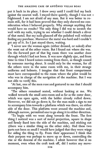THE AMAZING CASE OF ANTO N I O VI LLAS BOAS
put it back i n its place . I drew away until I could feel my back
against the nearest wall . I stayed there quietly, though I was not      •



frightened. I am not afraid of any man. But it was better to re­
main still , for it had been proved that they only showed me con­
sideration when I behaved properly. Why attempt anything that
would have no results ? The only thing I did was to scratch the
wall with my nails , trying to see whether I could detach a sliver
of that metal. But my nails glanced off the polished wall without
finding any purchase. Moreover the metal was hard and I couldn ' t
get any of i t . S o I just stayed there, waiting.
   'I never saw the woman again (either dressed, or naked) after
she went out of the other room. But I found out where she was .
On the forward part of that big room there was another door
through which I had not been. It was now slightly ajar, and from
time to time I heard noises coming from there , as though caused
by someone moving about . It could only be the woman, for all
the others were in the same room with me, in their strange
uniforms and helmets . I imagine that that front compartment
must have corresponded to the room where the pilot would be
who was in charge of the navigation of the machine . But I was
not able to verify this.
   ' At last, one of the men rose and gestured to me that I should
accompany him .
   ' The others remained seated, without looking at me. We
walked towards the small ante-room and as far as the outer door ,
which was open again, with the ladder already rolled down .
However, we did not go down it, for the man made a sign to me
to accompany him towards a platform which was there, on either
side of the door. This platform went around the machine and ,
although narrow, permitted one t o go along i t i n either direction .
    ' To begin with we went along towards the front . The first
thing I noticed was a sort of metal projection, square in shape
and firmly fixed into the side of the machine, and sticking out
 (there was a similar thing on the other side) . Had these two
parts not been so small I would have judged that they were wings
for aiding the thing to fly. From their appearance I think that
their purpose was perhaps to move up or down, controlling the
rise or the descent of the machine . I admit however that at no
moment, even when the craft took off, did I notice any move-
                                 2 2o
 