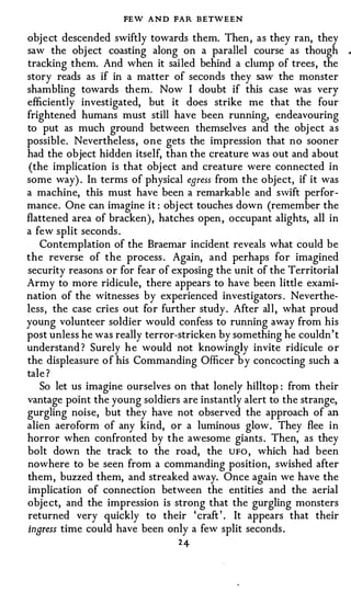 FEW AND FAR BETWEEN
object descended swiftly towards them. Then , as they ran, they
saw the obj ect coasting along on a parallel course as though          •



tracking them. And when it sailed behind a clump of trees, the
story reads as if in a matter of seconds they saw the monster
shambling towards them. Now I doubt if this case was very
efficiently investigated, but it does strike me that the four
frightened humans must still have been running, endeavouring
to put as much ground between themselves and the obj ect as
possible. Nevertheless , one gets the impression that no sooner
had the object hidden itself, than the creature was out and about
 (the implication is that obj ect and creature were connected in
some way) . In terms of physical earess from the object, if it was
a machine, this must have been a remarkable and swift perfor­
mance. One can imagine it : obj ect touches down (remember the
flattened area of bracken), hatches open , occupant alights, all in
a few split seconds .
   Contemplation of the Braemar incident reveals what could be
the reverse of the process . Again, and perhaps for imagined
security reasons or for fear of exposing the unit of the Territorial
Army to more ridicule, there appears to have been littl e exami­
nation of the witnesses by experienced investigators . Neverthe­
less, the case cries out for further study. After all , what proud
young volunteer soldier would confess to running away from his
post unless he was really terror-stricken by something he couldn ' t
understand ? Surely h e would not knowingly invite ridicule o r
the displeasure o f his Commanding Officer b y concocting such a
tale ?
   So let us imagine ourselves on that lonely hilltop : from their
vantage point the young soldiers are instantly alert to the strange,
gurgling noise, but they have not observed the approach of an
alien aero form of any kind, or a luminous glow. They flee in
horror when confronted by the awesome giants . Then, as they
bolt down the track to the road, the UFO , which had been
nowhere to be seen from a commanding position, swished after
them, buzzed them, and streaked away. Once again we have the
implication of connection between the entities and the aerial
object, and the impression is strong that the gurgling monsters
returned very quickly to their ' craft ' . It appears that their
ingress time could have been only a few split seconds .
                                 24
 