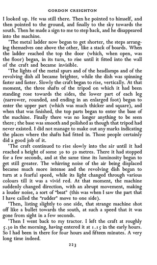 G O RD O N CREIGHTON
I looked up . He was still there. Then h e pointed t o himself, and
then pointed to the ground, and finally to the sky towards the
south. Then he made a sign to me to step back, and he disappeared
into the machine.
     'The metal ladder now began to get shorter, the steps arrang­
ing themselves one above the other, like a stack of boards . When
the ladder reached the top the door (which, when open , was
the floor) began, in its turn , to rise until it fitted into the wall
of the craft and became invisibl e.
    ' The lights of the metal spurs and of the headlamps and of the
revolving dish all became brighter, while the dish was spinning
faster and faster . Slowly the craft began to rise, vertically. At that
moment, the three shafts of the tripod on which it had been
standing rose towards the sides, the lower part of each leg
 (narrower, rounded, and ending in an enlarged foot) began to
enter the upper part (which was much thicker and square) , and
when that was finished, the top parts began to enter the base of
the machine . Finally there was no longer anything to be seen
there ; the base was smooth and polished as though that tripod had
never existed. I did no t manage to make out any marks indicating
the places where the shafts had fitted in. Those people certainly
did a good job of it.
    ' The craft continued to rise slowly into the air until it had
reached a height of some 3 0 to so metres . There it had stopped
for a few seconds , and at the same time its luminosity began to
get still greater. The whirring noise of the air being displaced
became much more intense and the revolving dish began to
tum at a fearful speed , while its light changed through various
colours till it was a vivid red. At that moment, the machine
suddenly changed direction, with an abrupt movement, making
a louder noise, a sort of "beat" (this was when I saw the part that
I have called the "rudder" move to one side ) .
    ' Then , listing slightly t o one side, that strange machine shot
off like a bullet towards the south, at such a speed that it was
gone from sight in a few seconds .
    ' Then I went back to �y tractor. I left the craft at roughly
5 . 3 0 in the morning, having entered it at I . I 5 in the early hours .
So I had been in there for four hours and fifteen minutes . A very
long time indeed.
                                  223
 