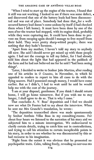 THE AMAZIN G CASE OF ANT O N I O VILLAS B OAS
    ' When I tried to start up the engine of the tractor, I found that
it still was not working. I looked to see if there was some defect,      •

and discovered that one of the battery leads had been disconnec­
ted and was out of plac e . Somebody had done that,.. for a well­
secured battery lead doesn ' t come undone by itself (I had checked
them when I left home) . It must have been done by one of the
men after the tractor had stopped, with its engine dead, probably
while they were capturing me . It could have been done to pre­
vent me_ from escaping again should I manage to free myself from
their hold. They were pretty sharp-witted people ; there was
nothing that they hadn ' t foreseen .
    ' Apart from my mother, I haven ' t told my story to anybody
till now. She said I should never get mixed up with those people
again. I had no t the courage to tell my father , for I had already
told him about the light that had appeared in the paddock of
the farm and he had not believed me for he said I "had been seeing
things" .
    ' Later, I decided to write to Senhor Joao Martins, after reading
one of his articles in 0 Cruzeiro, in November, in which he
appealed to readers to report to him all cases to do with the
flying saucers . Had I possessed enough money, I would have come
earlier. But as I didn ' t, I had to wait until he said he would
help me with the cost of the journey .
    'I am at your disposal, gentlemen. If you think I should return
home , I will go home tomorrow. But if you wish me to stay
longer, I shall agree to do so . That is why I came . '
    That concludes A . V. Boas ' deposition and I feel we should
now see what Dr Fontes had to say about the interview. When
he sent me Mrs Granchi ' s translation, he wrote :
    ' The deposition transcribed above was made spontaneously
by Senhor Antonio Villas Boas in my consulting-rooms . For
about four hours we listened to the narration of his story arid we
subj ected him to a minute interrogation . We endeavoured to
clarify certain details, trying to catch · him out in contradictions,
and trying to call his attention to certain inexplicable points in
his story, in order to see whether he was disconcerted by this or
had recourse to his imagination .
    ' Right from the outset it was obvious that he presented no
psychopathic traits . Calm, talking freely, revealing no nervous tics
                                 2 2+
 