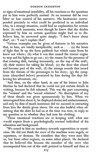 G O R D O N CREIGHTON
or signs of emotional instability, all his reactions to the questions
put to him were perfectly normal . At no moment did he ever
falter or lose control of his narrative . His hesitancies corres­
ponded precisely to what could be predicted in an individual
who, in a strange situation, could find no explanation for certain
facts . At such moments, even though he knew that the doubts
expressed by him on certain questions might lead us to dis­
believe him, he answered quite simply : "I don' t know about
that", or : "I can' t explain that".
    ' Various examples can be given of features in his narrative
that, to him, are totally inexplicable, such as . . . (a) the beam
of light that lit up the farm paddock but which came from he
knew not where ; (b) what it was that caused the tractor engine
to stop and his lights to go out ; (c) the reason for the presence of
that rotating dish, turning incessantly, on the top of the craft ;
 (d) their motive for taking his blood ; (e) the door that closed
and became part of the wall ; (f) the strange sounds that issued
from the throats of the personages in his story ; (g) the symp­
toms (described below) presented by him during the days fol­
lowing his adventure, etc .
    ' And then, on the other hand, in one of his letters to Joao
Martins he had declared that he could not put certain details in
writing, because he felt ashamed. This was the part concerning
the "woman" and the "sexual relations" . No description of any
of these details was given spontaneously by him. When we
interrogated him about it, he displayed shame and embarrassment,
and only by dint of much insistence did we succeed in extracting
from him the details given above . He was also bashful when ad­
mitting that the shirt he had on at the time was tom, in reply to
my question as to whether they had tom his clothing.
     'These emotional reactions are in keeping with what one
would expect from a psychologically normal individual of his
 education and background.
     'We noted in him no tendency towards superstition or mysti­
 cism. He did not think the crew of the machine were angels, or
 supermen, or demons . He considers that they were men like
 us, but from other regions, on some other planet. He declared
 that he believed this because the member of the crew who
 accompanied him out of the craft pointed to himself and then at
                                 225
 