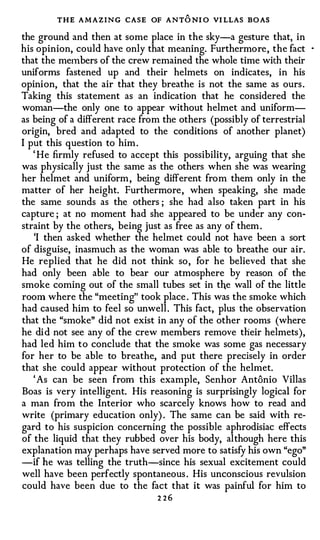 THE AMAZING CASE OF ANT O NI O VI LLAS BO AS
the ground and then at some place in the sky-a gesture that, in
his opinion, could have only that meaning. Furthermore , the fact       ·



that the me1nbers of the crew remained the whole time with their
uniforms fastened up and their helmets on indicates, in his
opinion, that the air that they breathe is not the same as ours .
Taking this statement as an indication that he considered the
woman-the only one to appear without helmet and uniform­
as being of a different race from the others (possibly of terrestrial
origin, bred and adapted to the conditions of another planet)
I put this question to him .
   ' He firmly refused to accept this possibility, arguing that she
was physically just the same as the others when she was wearing
her helmet and uniform , being different from them only in the
matter of her height. Furthermore , when speaking, she made
the same sounds as the others ; she had also taken part in his
capture ; at no moment had she appeared to be under any con­
straint by the others, being just as free as any of them .
   'I then asked whether the helmet could not have been a sort
of disguise, inasmuch as the woman was able to breathe our air.
He replied that he did not think so , for he believed that she
had only been able to bear our atmosphere by reason of the
smoke coming out of the small tubes set in the wall of the little
room where the "meeting" took place . This was the smoke which
had caused him to feel so unwell . This fact, plus the observation
that the "smoke" did not exist in any of the other rooms (where
he di d not see any of the crew members remove their helmets),
had led him to conclude that the smoke was some gas necessary
for her to be able to breathe, and put there precisely in order
that she could appear without protection of the helmet.
   ' As can be seen from this example, Senhor Antonio Villas
Boas is very intelligent. His reasoning is surprisingly logical for
a man from the Interior who scarcely knows how to read and
write (primary education only) . The same can be said with re­
gard to his suspicion concerning the possible aphrodisiac effects
of the liquid that they rubbed over his body, although here this
explanation may perhaps have served more to satisfy his own "ego"
-if he was telling the truth-since his sexual excitement could
well have been perfectly spontaneous . His unconscious revulsion
could have been due to the fact that it was painful for him to
                                2 26
 