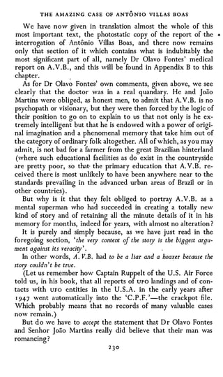 THE AMAZING CASE OF ANT O N I O VI LLAS BOAS
    We have now given in translation almost the whole of this
most important text, the photostatic copy of the report of the             •



interrogation of Antonio Villas Boas, and there now remains
only that section of it which contains what is indubitably the
most significant part of all, namely Dr Olavo Fontes' medical
report on A.V.B. , and this will be found in Appendix B to this
                                                          ·

chapter.           ,


    As for Dr Olavo Fontes' own comments, given above, we see
clearly that the doctor was in a real quandary. He and Joao
Martins were obliged, as honest men, to admit that A. V .B. is no
psychopath or visionary, but they were then forced by the logic of
their position to go on to explain to us that not only is he ex­
tremely intelligent but that he is endowed with a power of origi­
nal imagination and a phenomenal memory that take him out of
the category of ordinary folk altogether. All of which, as you may
admit, is not bad for a farmer from the great Brazilian hinterland
 (where such educational facilities as do exist in the countryside
are pretty poor, so that· the primary education that A. V .B. re­
ceived there is most unlikely to have been anywhere near to the
standards prevailing in the advanced urban areas of Brazil or in
other countries) .
    But why is it that they felt obliged to portray A . V .B. as a
mental superman who had succeeded in creating a totally new
kind of story and of retaining all the minute details of it in his
memory for months, indeed for years, with almost no alteration ?
    It is purely and simply because, as we have just read in the
foregoing section, ' the very content if the story is the biggest argu­
ment against its veraci�y' .
    In other words, A . V.B . had to be a liar and a hoalfer because the
story couldn ' t be true.
     (Let us remember how Captain Ruppelt of the U.S. Air Force
told us, in his book, that all reports of UFO landings and of con­
tacts with UFO entities in the U . S . A . in the early years after
 1 94-7 went automatically into the 'C.P .F. ' -the crackpot file.
Which probably means that no records of many valuable cases
now remain. )
    But d o we have to accept the statement that D r Olavo Fontes
and Senhor Joao Martins really did believe that their man was
romancing?
                                  230
 