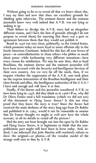 GORDON CREIGHTON
   Without going so far as to reveal all that we know about this ,
  may say here and now that there are excellent grounds for
thinking quite otherwise . The eminent doctor and the eminent
journalist knew very well indeed that A. V .B. was not lying or
making it up .
   Their failure to divulge the A. V . B . story had an altogether
different reason, and I have the best of grounds (though I do not
propose to reveal them) for asserting that there was a pact or
agreement between them that they would not publish it.
   Brazil in I 9 5 8 was very close, politically, to the United States,
which possesses today no more loyal or more efficient ally in the
South American Continent . Indeed for this fact all true lovers of
peace-in contradistinction to those others who jabber so much
about peace while harbouring very different intentions-have
every reason for satisfaction. We may be sure then, that as loyal
Brazilians, the eminent doctor and the eminent journalist will
have been in touch with the Security and Intelligence Services of
their own country. Are we very far off the mark, then, if we
enquire whether the suppression of the A . V . B . case took place
on the express instructions of the Brazilian Intelligence and their
close friends and allies , the Intelligence authorities of the U . S . A . ?
I have said enough and will leave it at that.
   Finally, if the doctor and the journalist considered A . V . B . to
have been lying in I 9 5 8 , did they think so in I 9 6 6 ? If so , why did
Dr Olavo Fontes send a full translation (which we did not use)
of this document to Flying Saucer Review? Is this not clear
proof that they know the story is true ? Since the Review had
received the main skeleton of the story long ago from Dr Buhler
and published it in I 9 6 5 , would it not be reasonable to assume
that Dr Fontes thought we might as well now have the whole
account, in all its details to round off the picture ?
   Had the story not been brought out into the open by Dr Buhler
and Flying Saucer Review, it is legitimate to think that the non­
publication pact might still have been in force today . And, in­
deed , I am informed that Joao Martins still resolutely refuses to
show the original--or photos--of the wooden model of the
strange craft sent to him by A .V . B .


                                   23 I
 