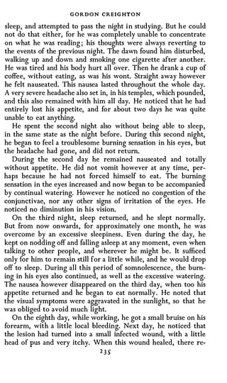 G O R D O N CREIG HTON
sleep, and attempted to pass the night in studying. But he could
not do that either, for he was completely unable to concentrate
on what he was reading ; his thoughts were always reverting to
the events of the previous night. The dawn found him disturbed,
walking up and down and smoking one cigarette after another.
He was tired and his body hurt all over. Then he drank a cup of
coffee, without eating, as was his wont. Straight away however
he felt nauseated. This nausea lasted throughout the whole day.
A very severe headache also set in, in his temples, which pounded,
and this also remained with him all day. He noticed that he had
entirely lost his appetite, and for about two days he was quite
unable to eat anything.
   He spent the second night also without being able to sleep,
in the same state as the night before. During this second night,
he began to feel a troublesome burning sensation in his eyes, but
the headache had gone, and did not return.
   During the second day he remained nauseated and totally
without appetite . He did not vomit however at any time, per­
haps because he had not forced himself to eat. The burning
sensation in the eyes increased and now began to be accompanied
by continual watering. However he noticed no congestion of the
conjunctivae, nor any other signs of irritation of the eyes. He
noticed no diminution in his vision.
   On the third night, sleep returned, and he slept normally.
But from now onwards, for approximately one month, he was
overcome by an excessive sleepiness. Even during the day, he
kept on nodding off and falling asleep at any moment, even when
talking to other people, and wherever he might be. It sufficed
only for him to remain still for a little while, and he would drop
off to sleep . During all this period of somnolescence , the burn­
ing in his eyes also continued, as well as the excessive watering.
The nausea however disappeared on the third day, when too his
appetite returned and he began to eat normally. He noted that
the visual symptoms were aggravated in the sunlight, so that he
was obliged to avoid much light.
   On the eighth day, while working, he got a small bruise on his
forearm, with a little local bleeding. Next day, he noticed that
the lesion had turned into a small infected wound, with a little
head of pus and very itchy. When this wound healed, there re-
                               2 3 5"
 