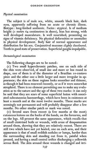 G O R D O N CREIGHTON


Physical examination

   The subject is of male sex, white, smooth black hair, dark
eyes, apparently suffering from no acute or chronic illness .
Biotype : long-limbed aesthenic . Facies : atypical . Is of medium
height ( 1 metre 64 centimetres in shoes), lean but strong, with
well developed musculature . Is well nourished, presenting no
signs of vitamin deficiency. No physical deformities or anomalies
in physical development . Body hair of normal appearance and
distribution for his sex . Conjunctival mucosae slightly discoloured.
Teeth in good state of preservation . Superficial ganglia impalpable .

Dermatological examination

   The following changes are to be noted :
    ( 1 ) Two small hyperchromic patches , one on each side of
the chin were observed, of small size and more or less round in
shape, one of them is of the diameter of a Brazilian 1 o-centavo
piece and the other one a little larger and more irregular in ap­
pearance ; the skin on these regions looks smoother and thinner,
as though it had been renewed recently, or as if it were somewhat
atrophied . There is no element permitting one to make any evalu­
ation as to the nature and the age of these two marks : it can only
be said that they are scars of some superficial lesion with associ­
ated subcutaneous haemorrhage , which have been in existence at
least a month and at the most twelve months . These marks are
seemingly not permanent and will probably disappear after a few
months . No other similar patch or mark was noted .
    ( 2 ) Several scars from recent (a few months at the most)
cutaneous lesions on the backs of the hands, on the forearms, and
on the legs . All present the same appearance , which recalls that
of small cicatrized boils or wounds, with areas of desquamation
around them, showing that they are relatively recent. There are
still two which have not yet healed, one on each arm, and their
appearance is that of small reddish nodules or lumps, harder than
the surrounding skin and standing out from it, painful when
pressed, and having a small central orifice discharging a yellowish
serous fluid. The skin around these wounds is changed and irri-
                                 237
 