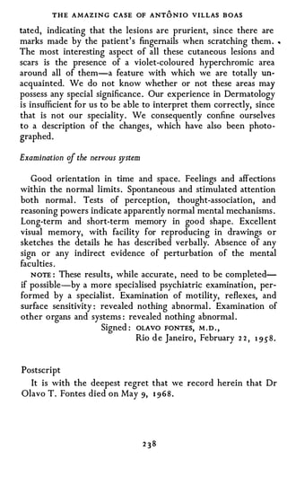 THE AMAZING CASE OF ANT O NIO VILLAS B OAS
tated, indicating that the lesions are prurient, since there are
marks made by the patient' s fingernails when scratching them          .    •



The most interesting aspect of all these cutaneous lesions and
scars is the presence of a violet-coloured hyperchromic area
around all of them-a feature with which we are totally un­
acquainted. We do not know whether or not these areas may
possess any special significance . Our experience in Dermatology
is insufficient for us to be able to interpret them correctly, since
that is not our speciality . We consequent! y confine ourselves
to a description of the changes, which have also been photo­
graphed.

Examination of the nervous �stem

   Good orientation in time and space. Feelings and affections
within the normal limits . Spontaneous and stimulated attention
both normal . Tests of perception, thought-association, and
reasoning powers indicate apparently normal mental mechanisms .
Long-term and short-term memory in good shape. Excellent
visual memory, with facility for reproducing in drawings or
sketches the details he has described verbally. Absence of any
sign or any indirect evidence of perturbation of the mental
faculties .
   NOTE : These results, while accurate , need to be completed­
if possible-by a more specialised psychiatric examination, per­
formed by a specialist. Examination of motility, reflexes, and
surface sensitivity : revealed nothing abnormal . Examination of
other organs and systems : revealed nothing abnormal .
                      Signed : OLAVO FONTES, M . D . ,
                               Rio d e Janeiro , February 2 2 , 1 9 5 8 .


Postscript
  It is with the deepest regret that we record herein that Dr
Olavo T. Fontes died on May 9, 1 96 8 .
 