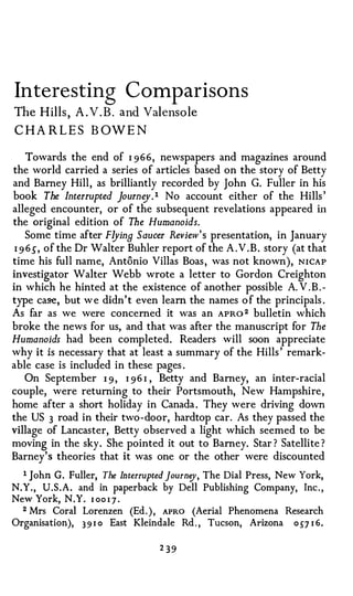 Interesting Comp arisons
The Hil l s, A . V . B . and Valensole
CHA R LES B OWEN

     Towards the end of I 966, newspapers and magazines around
the world carried a series of articles based on the story of Betty
and Barney Hill, as brilliantly recorded by John G. Fuller in his
book The Interrupted journ o/ . 1 No account either of the Hills '
alleged encounter, or of the subsequent revelations appeared in
the original edition of The Humanoids.
     Some time after FlyinB Saucer Review's presentation, in January
 I 9 65", of the Dr Walter Buhler report of the A . V . B . story (at that
time his full name, Antonio Villas Boas , was not known), N I CA P
investigator Walter Webb wrote a letter to Gordon Creighton
in which he hinted at the existence of another possible A. V . B . ­
type case, but w e didn' t even learn the names o f the principals .
As far as we were concerned it was an APR0 2 bulletin which
broke the news for us, and that was after the manuscript for The
Humanoids had been completed. Readers will soon appreciate
why it is necessary that at least a summary of the Hills ' remark­
able case is included in these pages .
    On September 1 9 , 1 9 6 I , Betty and Barney, an inter-racial
couple, were returning to their Portsmouth, New Hampshire ,
home after a short holiday in Canada . They were driving down
the US 3 road in their two-door, hardtop car. As they passed the
village of Lancaster, Betty observed a light which seemed to be
moving in the sky. She pointed it out to Barney. Star ? Satellite ?
Barney's theories that it was one or the other were discounted
  1 John G. Fuller, The Interrupted journey, The Dial Press, New York,
N.Y . , U.S.A. and in paperback by Dell Publishing Company, Inc . ,
New York, N.Y. I o o i J .
  2 Mrs Coral Lorenzen (Ed . ) , APRO (Aerial Phenomena Research

Organisation), 3 9 I o East Kleindale Rd . , Tucson, Arizona o 5"7 I 6 .

                                  2 39
 