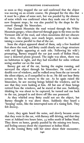INTERESTING CO MPARISONS
as soon as they stopped the car and confirmed that the object
was moving on an erratic course. He plumped for the idea that         •



it must be a plane of some sort, but was puzzled by the absence
of noise which was confirmed when they made one of their by
now frequent stops ; he was also puzzled by the shape he dis-
cerned through his binoculars .           .
   Past Cannon Mountain the road wound through the White
Mountain gorges ; when observed through gaps in the trees on the
Vermont side of the road, and when mountains did not obscure
the view, the object, now much larger, seemed to be main­
taining a course parallel to that of the car.
   Soon the object appeared ahead of them, only a few hundred
feet above the road, and Betty could clearly see a huge structure
with red lights appearing at each side . Following his wife's
prompting, Barney stopped the car just south of Indian Head,
near a deserted picnic ground. The night was silent, there was
no habitation in sight, and they had travelled for miles without
seeing another car on the road.
   Barney got out of the car, leaving the engine running, and
surveyed the object through his binoculars . He could see a
double row of windows , and he walked away from the car towards
the silent object, as if compelled to do so . He did not hear Betty
scream to him to return to the car. As he again raised the
binoculars , he saw moving beings behind the windows, and he
saw that they were looking at him. All but one of these beings
retired from the windows, and he stared at that one. Suddenly,
thinking he was about to be captured, he turned and ran back
to the car, jumped in and drove off like one possessed.
   As they whirled away Betty could not see the object, but
Barney thought it was above them . Suddenly they heard a
 'beeping' noise, like the interrupted note of a tuning fork. They
felt drowsy .

  Later, they again heard the noise, and slowly became aware
that they were in the car, with Barney still driving, and that they
were at Ashland two hours later, 3 5" miles south of Indian Head.
They drove on home, greatly puzzled by the missing two hours,
and feeling uneasy about the experience at Indian Head.
  In the evening Betty told her sister about their encounter ;
                                2 40
 