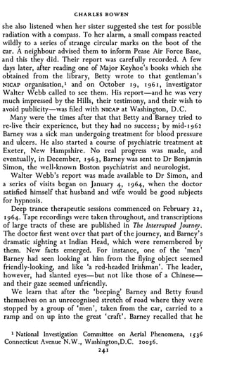 CHARLES B OWEN
she also listened when her sister suggested she test for possible
radiation with a compass . To her alarm, a small compass reacted
wildly to a series of strange circular marks on the boot of the
car. A neighbour advised them to inform Pease Air Force Base,
and this they did. Their report was carefully recorded. A few
days later, after reading one of Major Keyhoe 's books which she
obtained from the library, Betty ·wrote to that gentleman's
NICAP organisation, 1 and on October I 9 , I 9 6 I , investigator
Walter Webb called to see them. His report-and he was very
much impressed by the Hills, their testimony, and their wish to
avoid publicity-was filed with NICAP at Washington, D . C.
    Many were the times after that that Betty and Barney tried to
re-live their experience, but they had no success ; by mid- I 9 6 2
Barney was a sick man undergoing treatment for blood pressure
and ulcers . He also started a course of psychiatric treatment at
Exeter, New Hampshire . No real progress was made, and
eventually, in December, I 9 6 3 , Barney was sent to Dr Benjamin
Simon, the well-known Boston psychiatrist and neurologist.
    Walter Webb 's report was made available to Dr Simon, and
a series of visits began on January 4, I 9 64, when the doctor
satisfied himself that husband and wife would be good subjects
for hypnosis .
     Deep trance therapeutic sessions commenced on February 2 2 ,
 1 9 64. Tape recordings were taken throughout, and transcriptions
of large tracts of these are published in The Interrupted Journey.
The doctor first went over that part of the j ourney, and Barney' s
dramatic sighting a t Indian Head, which were remembered by
them. New facts emerged. For instance, one of the 'men'
Barney had seen looking at him from the flying object seemed
friendly-looking, and like 'a red-headed Irishman' . The leader,
however, had slanted eyes-but not like those of a Chinese­
and their gaze seemed unfriendly.
     We learn that after the 'beeping' Barney and Betty found
 themselves on an unrecognised stretch of road where they were
 stopped by a group of ' men ' , taken from the car, carried to a
 ramp and on up into the great ' craft' . Barney recalled that he

  1 National Investigation Committee on Aerial Phenomena,     1 5' 3 6
Connecticut Avenue N. W . , Washington,D. C. 2 o o 3 6 .
                                24-1
 