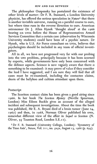 FEW AND FAR BETWEEN
  The philosopher Ouspensky has postulated the existence of
other levels of matter: Dr F. R. Stannard, a London University
physicist, has offered the serious speculation in Nature1 that there
is another invisible universe, running on a parallel course to ours,
but where time runs in the reverse direction to ours. American
astronomer Dr J. Allen Hynek 'thought aloud' at the I 9 66
hearing o n UFOS before the House of Representatives Armed
Services Committee that a certain case (observation by Wisconsin
University students) could have been of a psychic nature. Dr
Hynek, who is U.S. Air Force consultant on UFOS, believes that
psychologists should be included in any team of official investi­
gators.
   All in all, we have not progressed very far with our probing
into the UFO problen1, principally because it has been scorned
by experts, while governments have only been concerned with
the defence aspects. Science is now vaguely aware that there is
something to be examined: it may prove of value if they consider
the lead I have suggested, and I am sure they will find that all
cases must be re-examined, including the contactee claims,
shorn of the ballyhoo and cultism attendant upon them.



Postscript
  The Scoriton contact claim has been given a good airing since
1 9 6 6 . In her book The Scoriton M ry (Neville Spearman,
                                    yste
London) Miss Eileen Buckle gives an account of the alleged
incident and subsequent investigations. About the time the book
was published, Mr E. A. Bryant died of a brain tumor (June 24,
I 9 6 7) and then, i n I 9 6 8 , Norman Oliver published his own,
somewhat different view of the affair in Sequel to Scoriton (N.
Oliver, 9 5 Taunton Road, London S.E. I 2 ).

   1 Dr F. R. Stannard (University College, London) : 'Symmetry of
the Time Axis', Nature, Vol. 2 1 1 , no. so so, August q, 1966 (p . 693).




                                   26
 