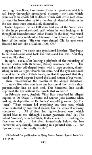 CHARLES BOWEN
preparing these lines, I am aware of another great case which is
still being thoroughly investigated (January 1 9 69) and which
promises to be chock full of details which will invite such com­
parison . 1 In November 1 966 a number of identical features in
the two cases were immediately discernible .
    Under hypnosis , Barney Hill described one of the ' men ' seen
in the huge pancake-shaped craft when he was looking at it
through his binoculars near Indian Head : 'It (his face) was round
. . . I think of a red-headed Irishman . I don 't know why. ' And
later, of the leader : ' His eyes were slanted. Oh, his eyes were
slanted ! But not like a Chinese-Oh. Oh . '

    Again, later : 'I've never seen eyes slanted like that ! They began
to be round-and went back like that-and like that . And they
went up �ike that . . . '
    In April , 1 964, after hearing a playback of the recording of
his first session with Dr Simon, Barney remembered : ' . . . The
men had rather odd-shaped heads, with a large cranium, dimin­
ishing in size as it got towards the chin . And the eyes continued
around to the sides of their heads, so that it appeared that they
could see several degrees beyond the lateral extent of our vision . '
    Then, remembering the mouths o f the alleged abductors :
' . . . much like when you draw one horizontal line, with a short
perpendicular line on each end . This horizontal line would
represent the lips without the muscle that we have. '
    In February 1 9 58 , Antonio Villas Boas described his alleged
captors to Dr Olavo T. Fontes and Senhor Joao Martins when
making his deposition at Dr Fontes ' consulting room : ( r ) The
' men' -' Their helmets hid everything but their eyes, which
were protected by two round glasses, like the lenses of ordinary
spectacles . . . All of them had light-coloured eyes , which
looked blue to me, although I cannot guarantee this . ' (2 ) The
naked ' woman ' , who had high, fleshy cheeks ' . . . making the
face very wide . . . but then, immediately below, the face
narrowed very sharply, terminating in a pointed chin . . . her
lips were very thin, hardly visible. '


     1   Scheduled for publication in F!Jino Saucer .Review, Special Issue No.
 3   (1 969 ) ·
                                       2 43
 