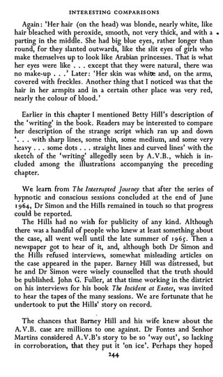 INTERESTING C O MPARIS ONS
  Again : ' Her hair (on the head) was blonde, nearly white, like
hair bleached with peroxide, smooth, not very thick, and with a           •




parting in the middle . She had big blue eyes , rather longer than
round, for they slanted outwards, like the slit eyes of girls who
make themselves up to look like Arabian princesses . That is what
her eyes were like . . . except that they were natural , there was
no make-up . . . ' Later : ' Her skin was whi� and, on the arms,
covered with freckles . Another thing that I noticed was that the
hair in her armpits and in a certain other place was very red,
nearly the colour of blood. '

    Earlier in this chapter I mentioned Betty Hill ' s description of
the ' writing' in the book. Readers may be interested to compare
her description of the strange script which ran up and down
' . . . with sharp lines, some thin, some medium, and some very
heavy . . . some dots . . . straight lines and curved lines ' with the
sketch of the ' writing' allegedly seen by A . V . B . , which is in­
cluded among the illustrations accompanying the preceding
chapter.

   We learn from The Interrupted Journey that after the series of
hypno tic and conscious sessions concluded at the end of June
1 964, Dr Simon and the Hills remained in touch so that progress
could be reported.
   The Hills had no wish for publicity of any kind. Although
there was a handful of people who knew at least something about
the case, all went well until the late summer of 1 9 6.). Then a
newspaper got to hear of it, and, although both Dr Simon and
the Hills refused interviews, somewhat misleading articles on
the case appeared in the paper. Barney Hill was distressed, but
he and Dr Simon were wisely counselled that the truth should
be published. John G. Fuller, at that time working in the district
on his interviews for his book The Incident at Exeter, was invited
to hear the tapes of the many sessions . We are fortunate that he
undertook to put the Hills' story on record.

   The chances that Barney Hill and his wife knew about the
A. V . B . case are millions to one against. Dr Fontes and Senhor
Martins considered A . V . B ' s story to be so ' way out' , so lacking
in corroboration, that they put it 'on ice ' . Perhaps they hoped
                                 2+f.
 