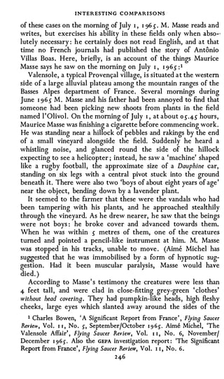 INTERESTING CO MPARI S O NS
of these cases on the morning of July I , I 96 s . M. Masse reads and
writes, but exercises his ability in these fields only when abso.;·
lutely necessary : he certainly does not read English, and at that
time no French journals had published the story of Antonio
Villas Boas. Here, briefly, is an account of the things Maurice
Masse says he saw on the morning on July I , I 96 s :1
   Valensole, a typical Proven9al village, is situated at the western
side of a large alluvial plateau among the mountain ranges of the
Basses Alpes department of France. Several mornings during
June I 96 S M . Masse and his father had been annoyed to find that
someone had been picking new shoots from plants in the field
named l' Olivol. On the morning of July I , at about os.4S hours,
Maurice Masse was finishing a cigarette before commencing work.
He was standing near a hillock of pebbles and rakings by the end
of a small vineyard alongside the field. Suddenly he heard a
whistling noise, and glanced round the side of the hillock
expecting to see a helicopter ; instead, he saw a 'machine' shaped
like a rugby football, the approximate size of a Dauphine car,
standing on six legs with a central pivot stuck into the ground
beneath it. There were also two 'boys of about eight years of age'
near the object, bending down by a lavender plant.
   It seemed to the farmer that these were the vandals who had
been tampering with his plants, and he approached stealthily
through the vineyard. As he drew nearer, he saw that the beings
were not boys : he broke cover and advanced towards them.
When he was within s metres of them, one of the creatures
turned and pointed a pencil-like instrument at him. M. Masse
was stopped in his tracks, unable to move . (Aime Michel has
suggested that he was immobilised by a form of hypnotic sug­
gestion. Had it been muscular paralysis, Masse would have
died. )
   According to Masse' s testimony the creatures were less than
4 feet tall, and were clad in close-fitting grey-green ' clothes'
without head covering. They had pumpkin-like heads, high fleshy
cheeks, large eyes which slanted away around the sides of the
   1 Charles Bowen, ' A Significant Report from France ' , F!Jing Saucer
Review, Vol . I 1 , No . s, September/October I 9 6{. Aime Michel, 'The
Valensole Affair' , F!Jing Saucer Review, Vol. I i , No . 6, November/
December I 9 6 s . Also the GEPA investigation report : 'The Significant
Report from France' , F!Jina Saucer Review, Vol. I I , No. 6 .
                                  246
 
