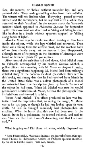 CHARLES B OWEN
 face, slit mouths , or 'holes ' without muscular lips , and very
pointed chins . They made grumbling noises fro m their middles .
 The witness will not disclose what-if anything-passed between
himself and the interlopers , but he says that after a while they
returned to their ' machine ' . In the account about the Valensole
incident which appeared in Phenomenes Spatiaux for September
 1 9 661 this movement was described as 'rising and falling in space
like bubbles in a bottle without apparent support' or 'sliding
along bands of light' .
    Maurice Masse says he could see them looking at him from
inside the object, while the legs whirled and retracted. Then
there was a thump from the central pivot, and the machine took
off to float silently away. At 2 o metres it just disappeared,
although traces of its passage in the direction of Manosque were
found on lavender plants for 400 metres .
    After most of the early fuss had died down, Aime Michel went
to Valensole accompanied by his brother Gustave Michel, a
police officer. At a meeting with M . Masse on August 8 , 1 9 6 .5' ,
there was a significant happening. M . Michel had been making a
detailed study of the Socorro incident (described elsewhere in
this book) , and among data that he had received from friends in
the United States there was a colour photograph of a model
reconstructed from the description given by Lonnie Zamora of
the object he had seen . When M. Michel was sure he would
get no more details from M. Masse , he took the photograph from
his brief-case and showed it to him.
    Wrote Aime Michel : 'The effect produced on him was fan­
tastic. I had the impression that, on seeing the image, M . Masse
was at his last gasp , as though he had just looked upon his own
death. At first he thought somebody had photographed his
machine . When he learnt that this one had been seen in the
United States by a policeman, he seemed relieved, and said to
me : "You see then that I wasn' t dreaming, and that I am not
mad."' 1

  What is going on ? Did these witnesses, widely dispersed on

  1 Rene Fouere (Ed. ) , Phenomenes Spatiaux, the journal of GEPA (Groupe­
ment d'Etude de Phenomenes Aeriens et d' Objets Spatiaux Insolites,
69 rue de Ia Tombe Issoire, Paris 1 4-e, France .
                                   247
 