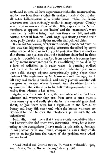 INTERESTING C O MPARISONS
earth, and in time, all have experiences with solid creatures from
another world or from another dimension or reality ? Or did they
all suffer hallucinations of a similar kind, where the dream
creatures seen were strikingly similar in many respects ? Chunky
small creatures-even those of the Hills , especially the ' crew'
members , as opposed to the ' leader' and the ' examiners ' , were
described by Betty as being short, less than � feet tall, and with
Asiatic, Oriental features-with large eyes slanting around their
faces , puffy cheeks, thin lipless mouths and pointed chins.
   In Few and Far Between, earlier in this book, I pondered over the
idea that the frightening, spooky creatures described by some
witnesses could be some sort of psychic projection . There are notice­
able dream-like qualities about the incidents described in these
cases . Is it possible that something from somewhere is coming here
and by means incomprehensible to us-although it could be by
a form of radiation, as in radar waves-is pumping stylised
pictures into the minds of humans who inadvertently stumble
upon solid enough objects surreptitiously going about their
business ? The engin seen by M. Masse was solid enough, for it
left very real marks in the field , and newly-planted lavender will
not grow at the spot where it stood . And the object just dis­
appeared-if the witness is to be believed-presumably to the
reality from whence it had come.
   Again, what if the interlopers, the controllers of the machines ,
whoever and wherever they are, from time to time make a
diversionary play and really give the humans something to think
about, or give them cause for a giggle-as in the A. V . B . or
Barney and Betty Hill case ? And while the human witnesses are
ridiculed by their fellows, the interlopers get on with the j ob
unhindered .
   Naturally, I must stress that these are only speculative ideas,
but I nevertheless find them very interesting ; every bit as inter­
esting as the comparisons I have made in this article . Perhaps ,
in conjunction with any future, comparable cases, they could
give us an insight into the nature of the problem with which
we are faced .


  1   Aime   Michel and Charles Bowen, 'A Visit to Valensole ' , F!Jina
Saucer Review, Vol . I , No. 14, January/February 1 9 6 8 .

                                   2 48
 